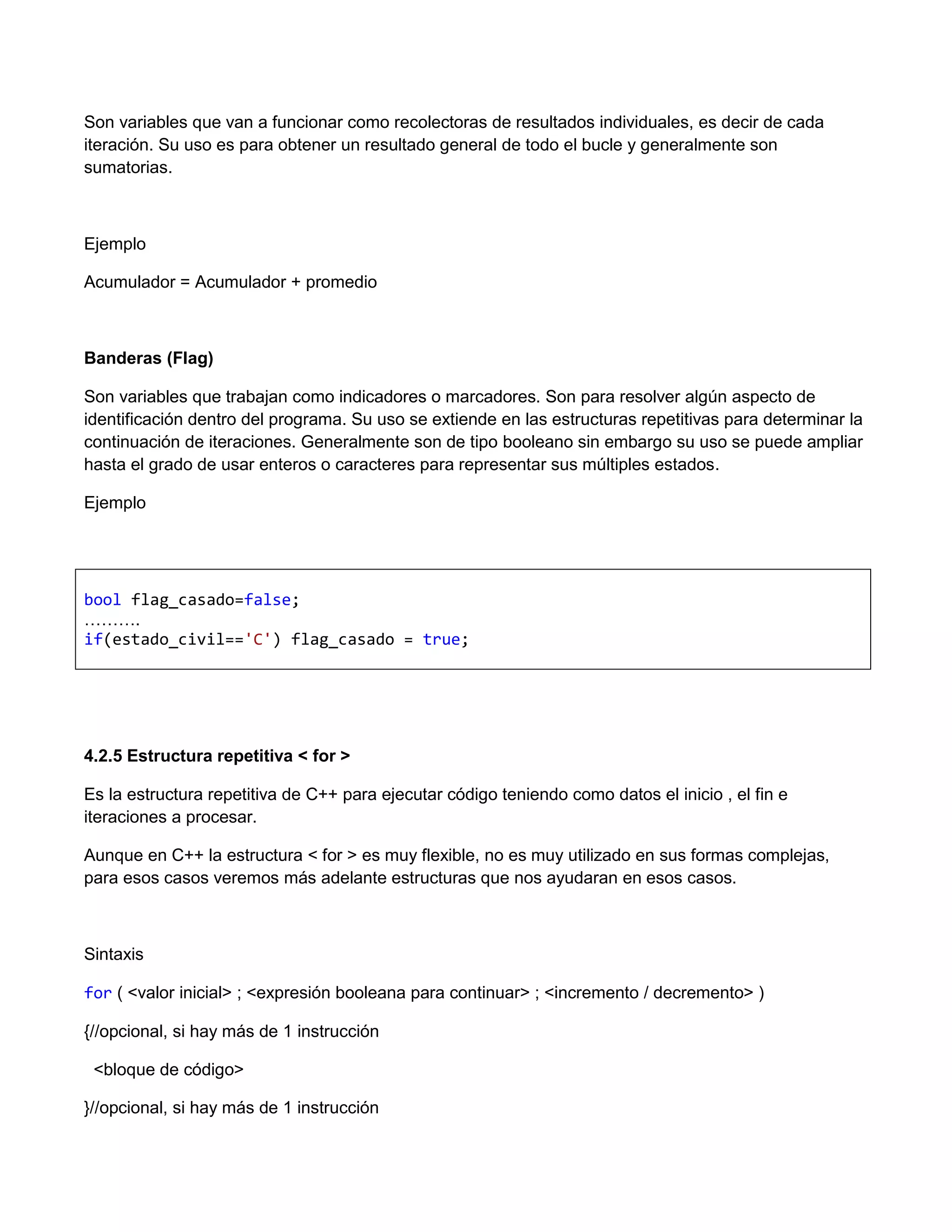 Son variables que van a funcionar como recolectoras de resultados individuales, es decir de cada
iteración. Su uso es para obtener un resultado general de todo el bucle y generalmente son
sumatorias.



Ejemplo

Acumulador = Acumulador + promedio



Banderas (Flag)

Son variables que trabajan como indicadores o marcadores. Son para resolver algún aspecto de
identificación dentro del programa. Su uso se extiende en las estructuras repetitivas para determinar la
continuación de iteraciones. Generalmente son de tipo booleano sin embargo su uso se puede ampliar
hasta el grado de usar enteros o caracteres para representar sus múltiples estados.

Ejemplo




bool flag_casado=false;
……….
if(estado_civil=='C') flag_casado = true;




4.2.5 Estructura repetitiva < for >

Es la estructura repetitiva de C++ para ejecutar código teniendo como datos el inicio , el fin e
iteraciones a procesar.

Aunque en C++ la estructura < for > es muy flexible, no es muy utilizado en sus formas complejas,
para esos casos veremos más adelante estructuras que nos ayudaran en esos casos.



Sintaxis

for ( <valor inicial> ; <expresión booleana para continuar> ; <incremento / decremento> )

{//opcional, si hay más de 1 instrucción

 <bloque de código>

}//opcional, si hay más de 1 instrucción
 