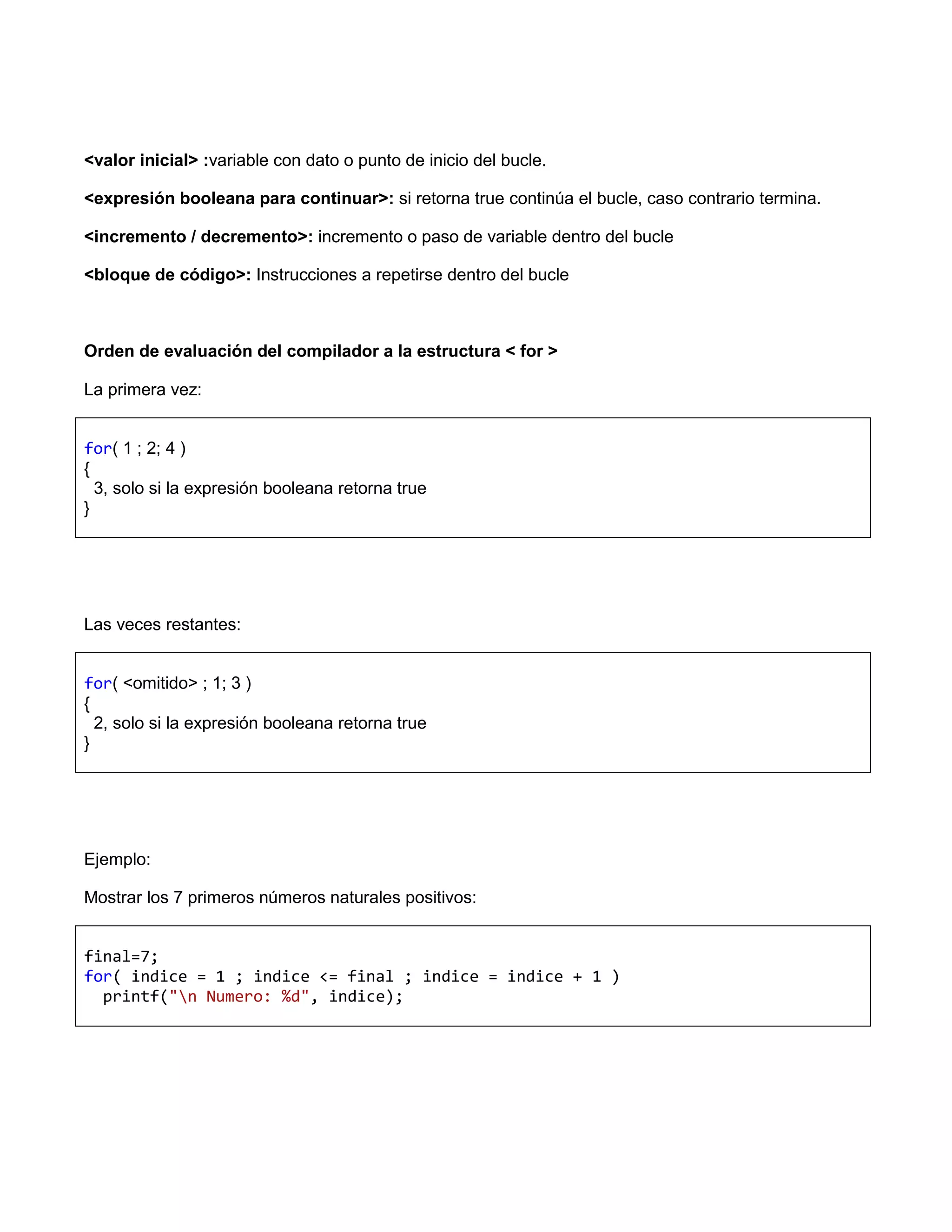 <valor inicial> :variable con dato o punto de inicio del bucle.

<expresión booleana para continuar>: si retorna true continúa el bucle, caso contrario termina.

<incremento / decremento>: incremento o paso de variable dentro del bucle

<bloque de código>: Instrucciones a repetirse dentro del bucle



Orden de evaluación del compilador a la estructura < for >

La primera vez:


for( 1 ; 2; 4 )
{
  3, solo si la expresión booleana retorna true
}




Las veces restantes:


for( <omitido> ; 1; 3 )
{
  2, solo si la expresión booleana retorna true
}




Ejemplo:

Mostrar los 7 primeros números naturales positivos:


final=7;
for( indice = 1 ; indice <= final ; indice = indice + 1 )
  printf("n Numero: %d", indice);
 