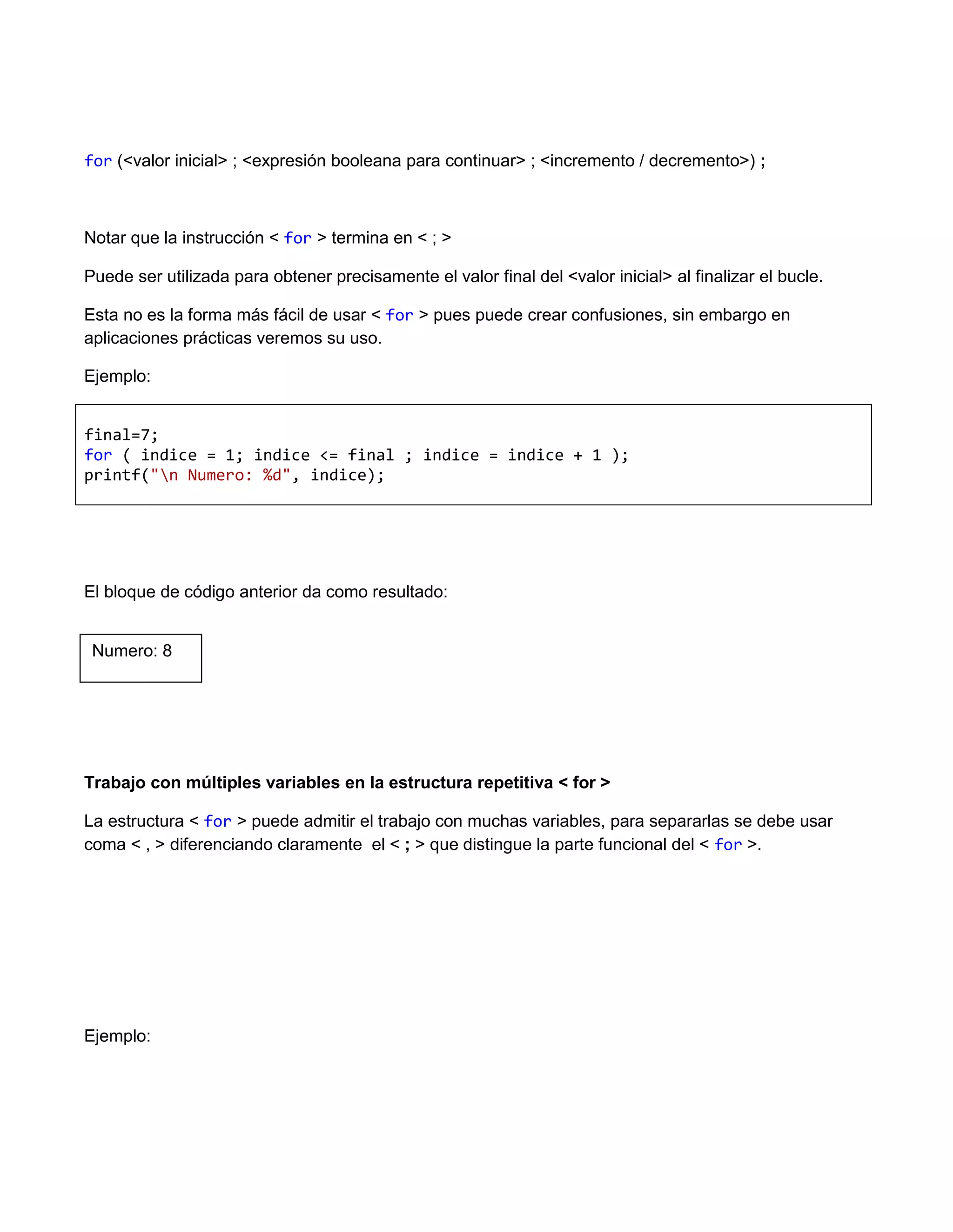 for (<valor inicial> ; <expresión booleana para continuar> ; <incremento / decremento>) ;



Notar que la instrucción < for > termina en < ; >

Puede ser utilizada para obtener precisamente el valor final del <valor inicial> al finalizar el bucle.

Esta no es la forma más fácil de usar < for > pues puede crear confusiones, sin embargo en
aplicaciones prácticas veremos su uso.

Ejemplo:


final=7;
for ( indice = 1; indice <= final ; indice = indice + 1 );
printf("n Numero: %d", indice);




El bloque de código anterior da como resultado:


 Numero: 8




Trabajo con múltiples variables en la estructura repetitiva < for >

La estructura < for > puede admitir el trabajo con muchas variables, para separarlas se debe usar
coma < , > diferenciando claramente el < ; > que distingue la parte funcional del < for >.




Ejemplo:
 
