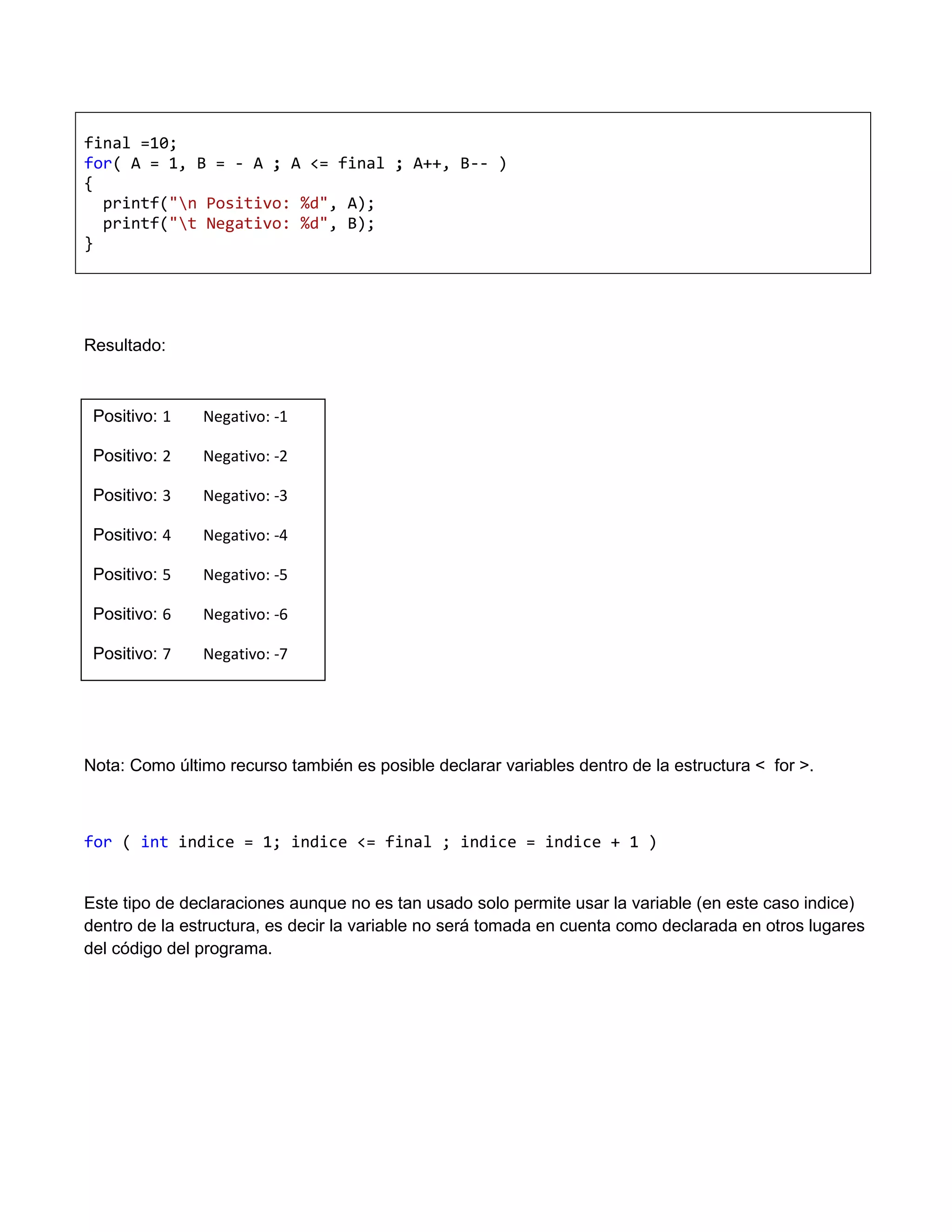 final =10;
for( A = 1, B = - A ; A <= final ; A++, B-- )
{
  printf("n Positivo: %d", A);
  printf("t Negativo: %d", B);
}




Resultado:



 Positivo: 1   Negativo: -1

 Positivo: 2   Negativo: -2

 Positivo: 3   Negativo: -3

 Positivo: 4   Negativo: -4

 Positivo: 5   Negativo: -5

 Positivo: 6   Negativo: -6

 Positivo: 7   Negativo: -7




Nota: Como último recurso también es posible declarar variables dentro de la estructura < for >.



for ( int indice = 1; indice <= final ; indice = indice + 1 )


Este tipo de declaraciones aunque no es tan usado solo permite usar la variable (en este caso indice)
dentro de la estructura, es decir la variable no será tomada en cuenta como declarada en otros lugares
del código del programa.
 