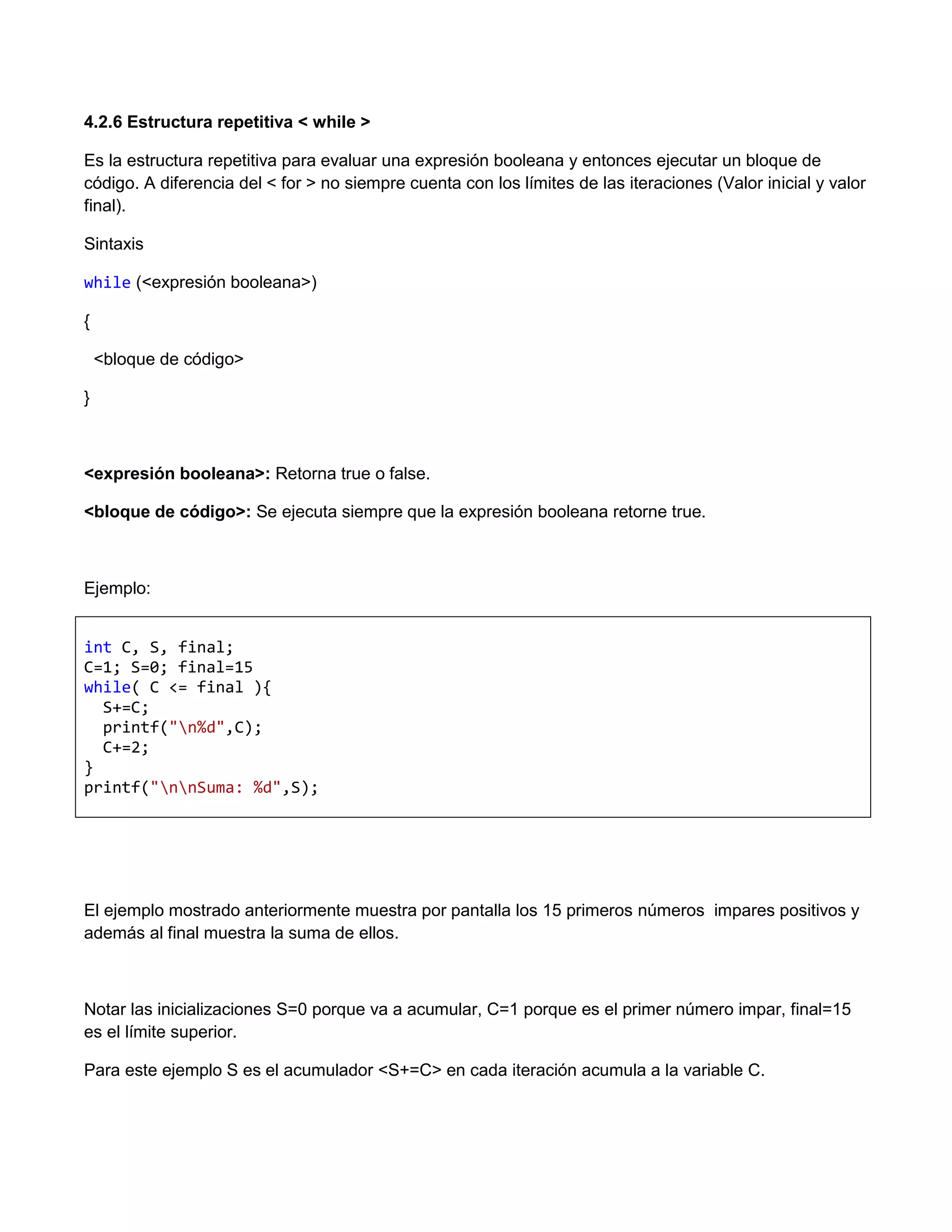 4.2.6 Estructura repetitiva < while >

Es la estructura repetitiva para evaluar una expresión booleana y entonces ejecutar un bloque de
código. A diferencia del < for > no siempre cuenta con los límites de las iteraciones (Valor inicial y valor
final).

Sintaxis

while (<expresión booleana>)

{

    <bloque de código>

}



<expresión booleana>: Retorna true o false.

<bloque de código>: Se ejecuta siempre que la expresión booleana retorne true.



Ejemplo:


int C, S, final;
C=1; S=0; final=15
while( C <= final ){
  S+=C;
  printf("n%d",C);
  C+=2;
}
printf("nnSuma: %d",S);




El ejemplo mostrado anteriormente muestra por pantalla los 15 primeros números impares positivos y
además al final muestra la suma de ellos.



Notar las inicializaciones S=0 porque va a acumular, C=1 porque es el primer número impar, final=15
es el límite superior.

Para este ejemplo S es el acumulador <S+=C> en cada iteración acumula a la variable C.
 