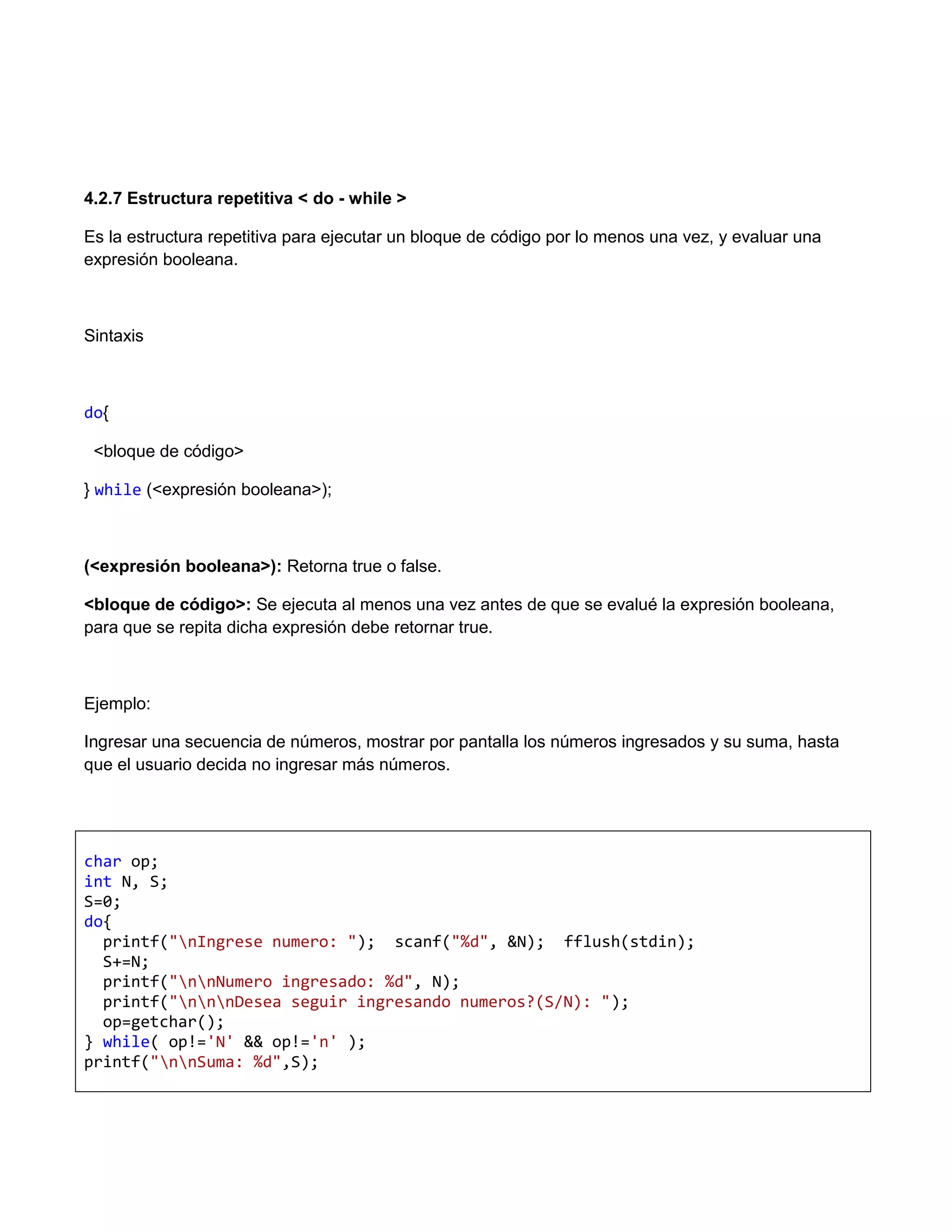 4.2.7 Estructura repetitiva < do - while >

Es la estructura repetitiva para ejecutar un bloque de código por lo menos una vez, y evaluar una
expresión booleana.



Sintaxis



do{

 <bloque de código>

} while (<expresión booleana>);



(<expresión booleana>): Retorna true o false.

<bloque de código>: Se ejecuta al menos una vez antes de que se evalué la expresión booleana,
para que se repita dicha expresión debe retornar true.



Ejemplo:

Ingresar una secuencia de números, mostrar por pantalla los números ingresados y su suma, hasta
que el usuario decida no ingresar más números.




char op;
int N, S;
S=0;
do{
  printf("nIngrese numero: "); scanf("%d", &N); fflush(stdin);
  S+=N;
  printf("nnNumero ingresado: %d", N);
  printf("nnnDesea seguir ingresando numeros?(S/N): ");
  op=getchar();
} while( op!='N' && op!='n' );
printf("nnSuma: %d",S);
 
