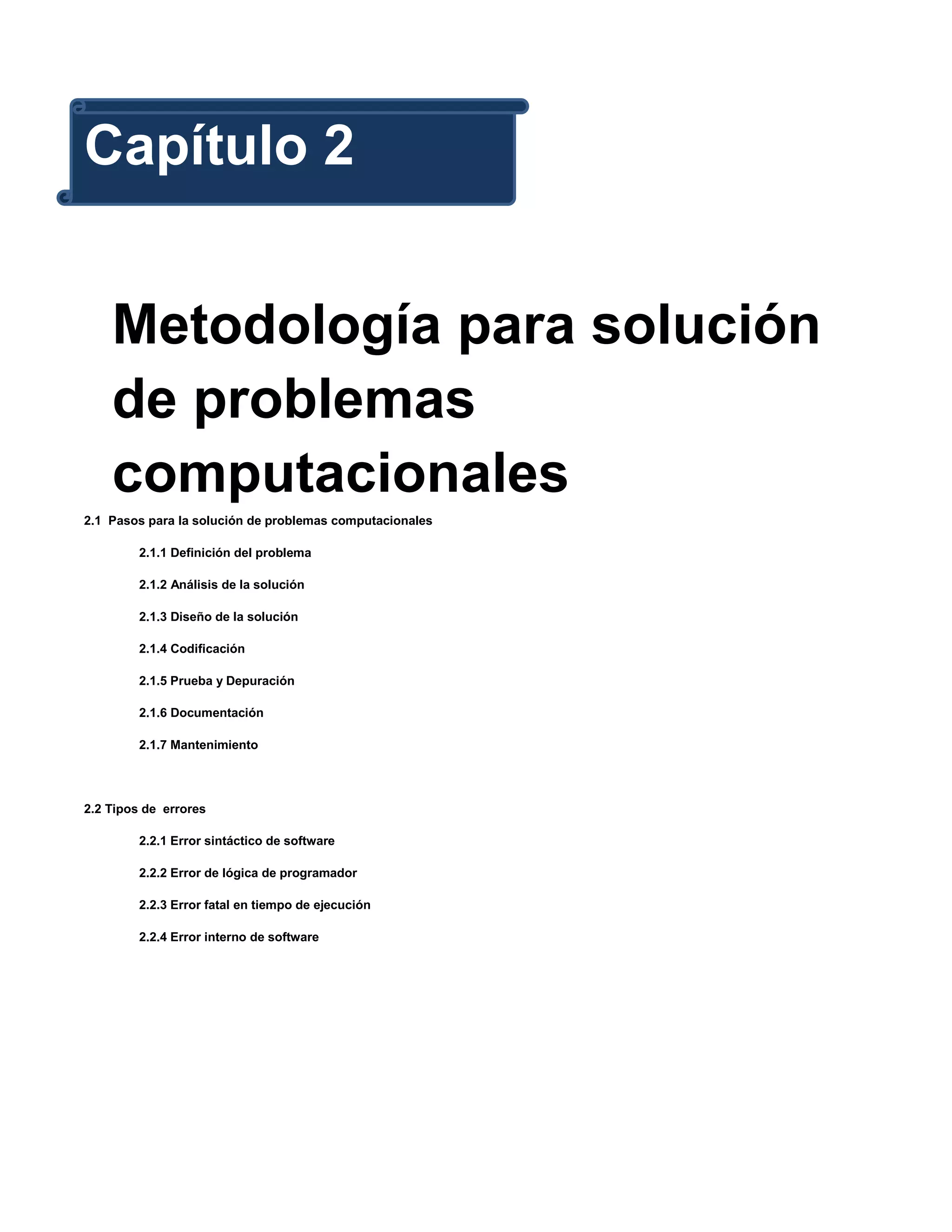 Capítulo 2


    Metodología para solución
    de problemas
    computacionales
2.1 Pasos para la solución de problemas computacionales

         2.1.1 Definición del problema

         2.1.2 Análisis de la solución

         2.1.3 Diseño de la solución

         2.1.4 Codificación

         2.1.5 Prueba y Depuración

         2.1.6 Documentación

         2.1.7 Mantenimiento




2.2 Tipos de errores

         2.2.1 Error sintáctico de software

         2.2.2 Error de lógica de programador

         2.2.3 Error fatal en tiempo de ejecución

         2.2.4 Error interno de software
 