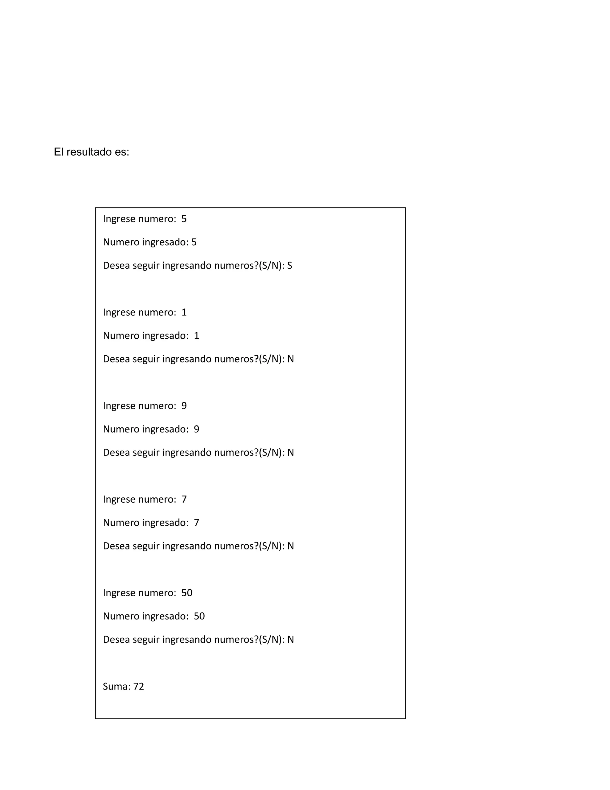 El resultado es:




          Ingrese numero: 5

          Numero ingresado: 5

          Desea seguir ingresando numeros?(S/N): S



          Ingrese numero: 1

          Numero ingresado: 1

          Desea seguir ingresando numeros?(S/N): N



          Ingrese numero: 9

          Numero ingresado: 9

          Desea seguir ingresando numeros?(S/N): N



          Ingrese numero: 7

          Numero ingresado: 7

          Desea seguir ingresando numeros?(S/N): N



          Ingrese numero: 50

          Numero ingresado: 50

          Desea seguir ingresando numeros?(S/N): N



          Suma: 72
 