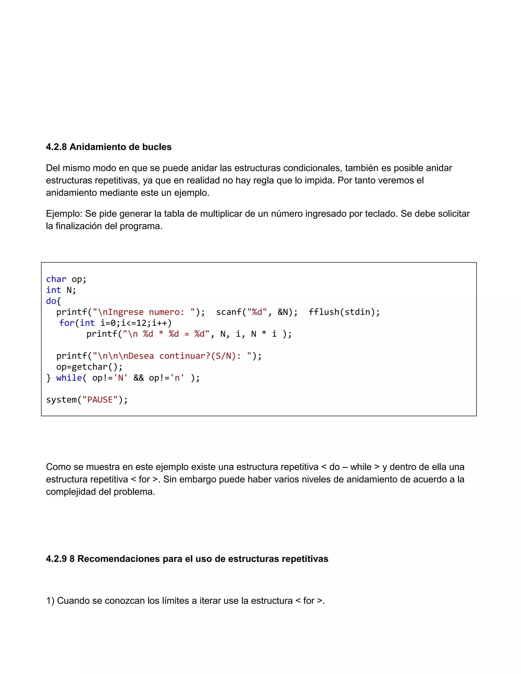 4.2.8 Anidamiento de bucles

Del mismo modo en que se puede anidar las estructuras condicionales, también es posible anidar
estructuras repetitivas, ya que en realidad no hay regla que lo impida. Por tanto veremos el
anidamiento mediante este un ejemplo.

Ejemplo: Se pide generar la tabla de multiplicar de un número ingresado por teclado. Se debe solicitar
la finalización del programa.




char op;
int N;
do{
  printf("nIngrese numero: "); scanf("%d", &N);                fflush(stdin);
   for(int i=0;i<=12;i++)
        printf("n %d * %d = %d", N, i, N * i );

  printf("nnnDesea continuar?(S/N): ");
  op=getchar();
} while( op!='N' && op!='n' );

system("PAUSE");




Como se muestra en este ejemplo existe una estructura repetitiva < do – while > y dentro de ella una
estructura repetitiva < for >. Sin embargo puede haber varios niveles de anidamiento de acuerdo a la
complejidad del problema.




4.2.9 8 Recomendaciones para el uso de estructuras repetitivas



1) Cuando se conozcan los límites a iterar use la estructura < for >.
 