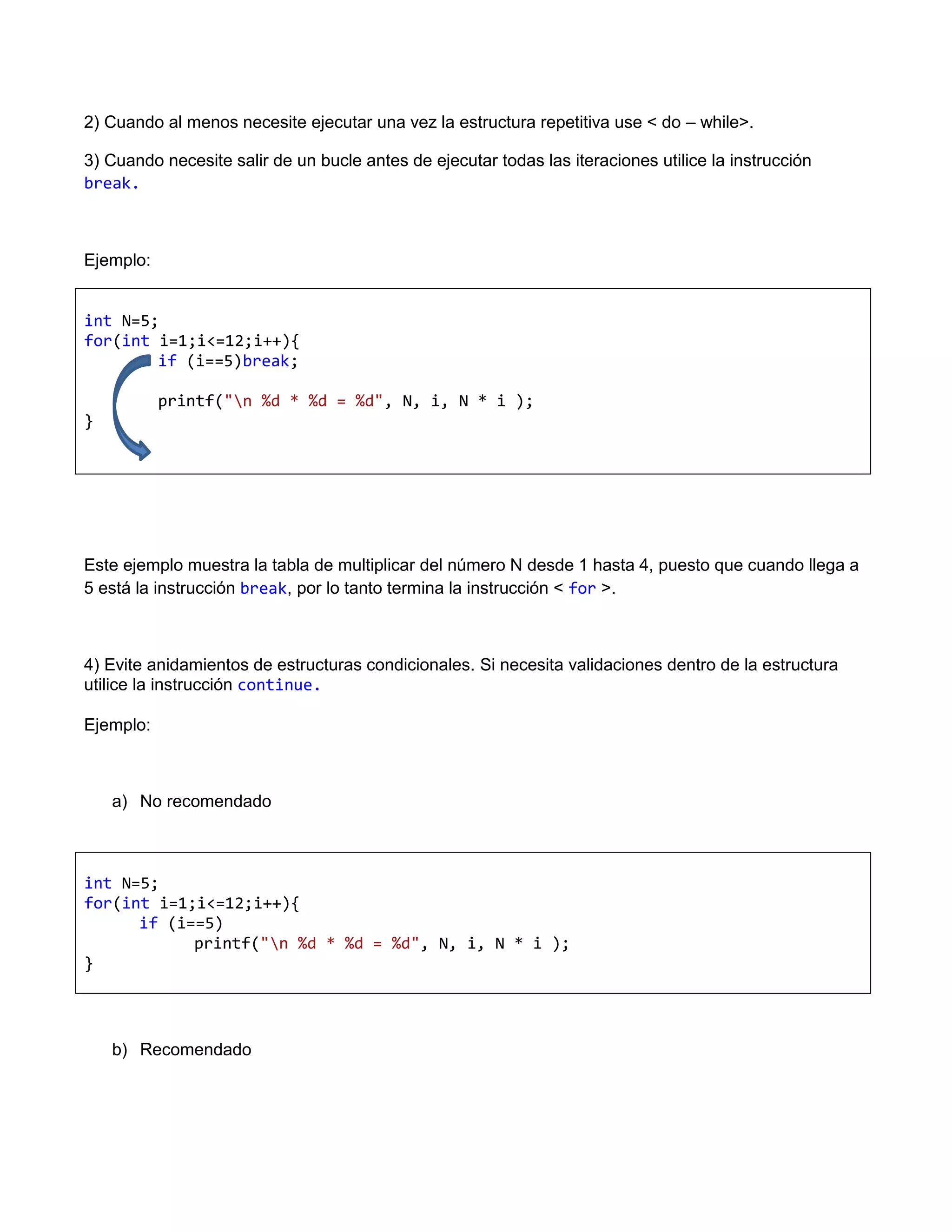 2) Cuando al menos necesite ejecutar una vez la estructura repetitiva use < do – while>.

3) Cuando necesite salir de un bucle antes de ejecutar todas las iteraciones utilice la instrucción
break.



Ejemplo:


int N=5;
for(int i=1;i<=12;i++){
        if (i==5)break;

           printf("n %d * %d = %d", N, i, N * i );
}




Este ejemplo muestra la tabla de multiplicar del número N desde 1 hasta 4, puesto que cuando llega a
5 está la instrucción break, por lo tanto termina la instrucción < for >.



4) Evite anidamientos de estructuras condicionales. Si necesita validaciones dentro de la estructura
utilice la instrucción continue.

Ejemplo:



    a) No recomendado



int N=5;
for(int i=1;i<=12;i++){
      if (i==5)
            printf("n %d * %d = %d", N, i, N * i );
}




    b) Recomendado
 