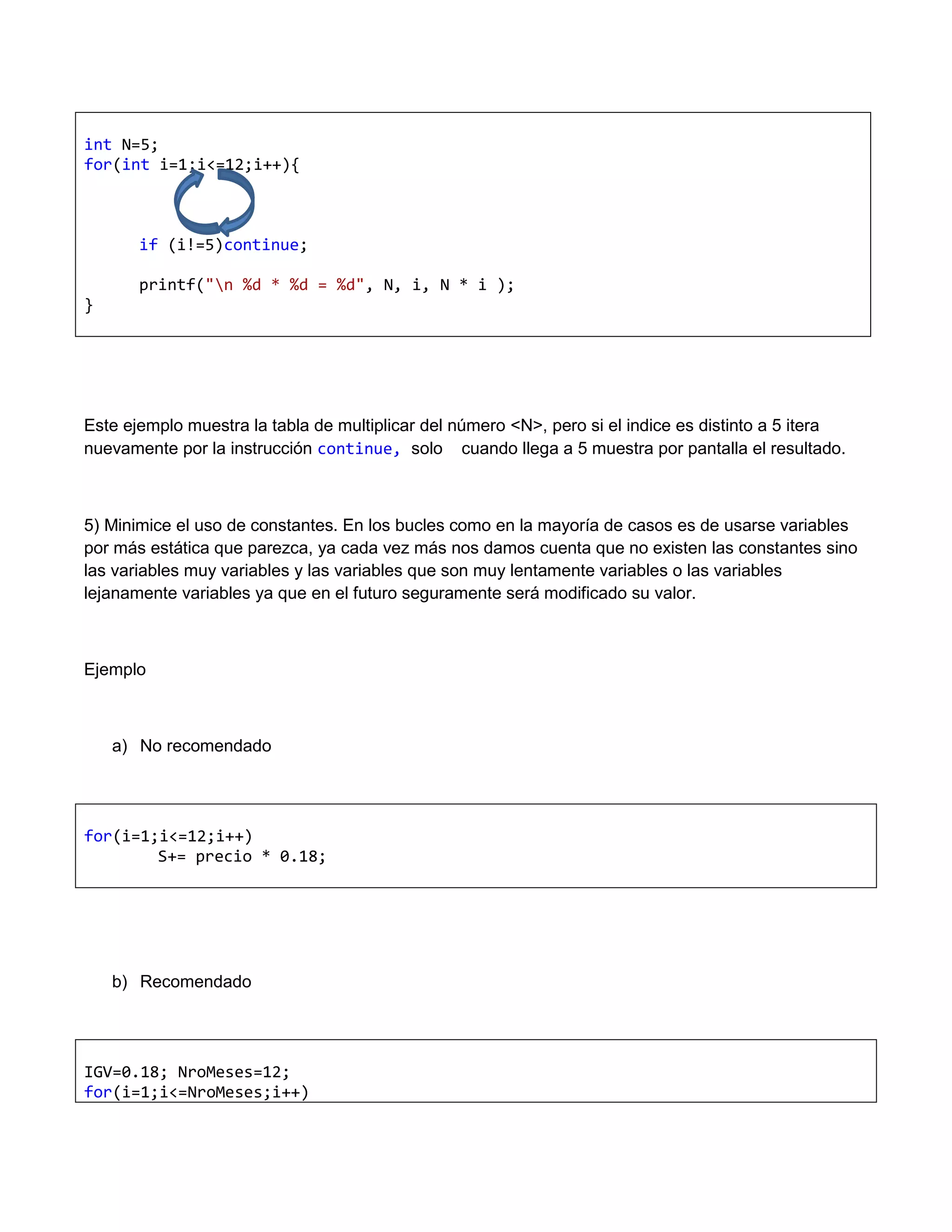 int N=5;
for(int i=1;i<=12;i++){



       if (i!=5)continue;

       printf("n %d * %d = %d", N, i, N * i );
}




Este ejemplo muestra la tabla de multiplicar del número <N>, pero si el indice es distinto a 5 itera
nuevamente por la instrucción continue, solo cuando llega a 5 muestra por pantalla el resultado.



5) Minimice el uso de constantes. En los bucles como en la mayoría de casos es de usarse variables
por más estática que parezca, ya cada vez más nos damos cuenta que no existen las constantes sino
las variables muy variables y las variables que son muy lentamente variables o las variables
lejanamente variables ya que en el futuro seguramente será modificado su valor.



Ejemplo



    a) No recomendado




for(i=1;i<=12;i++)
        S+= precio * 0.18;




    b) Recomendado




IGV=0.18; NroMeses=12;
for(i=1;i<=NroMeses;i++)
 