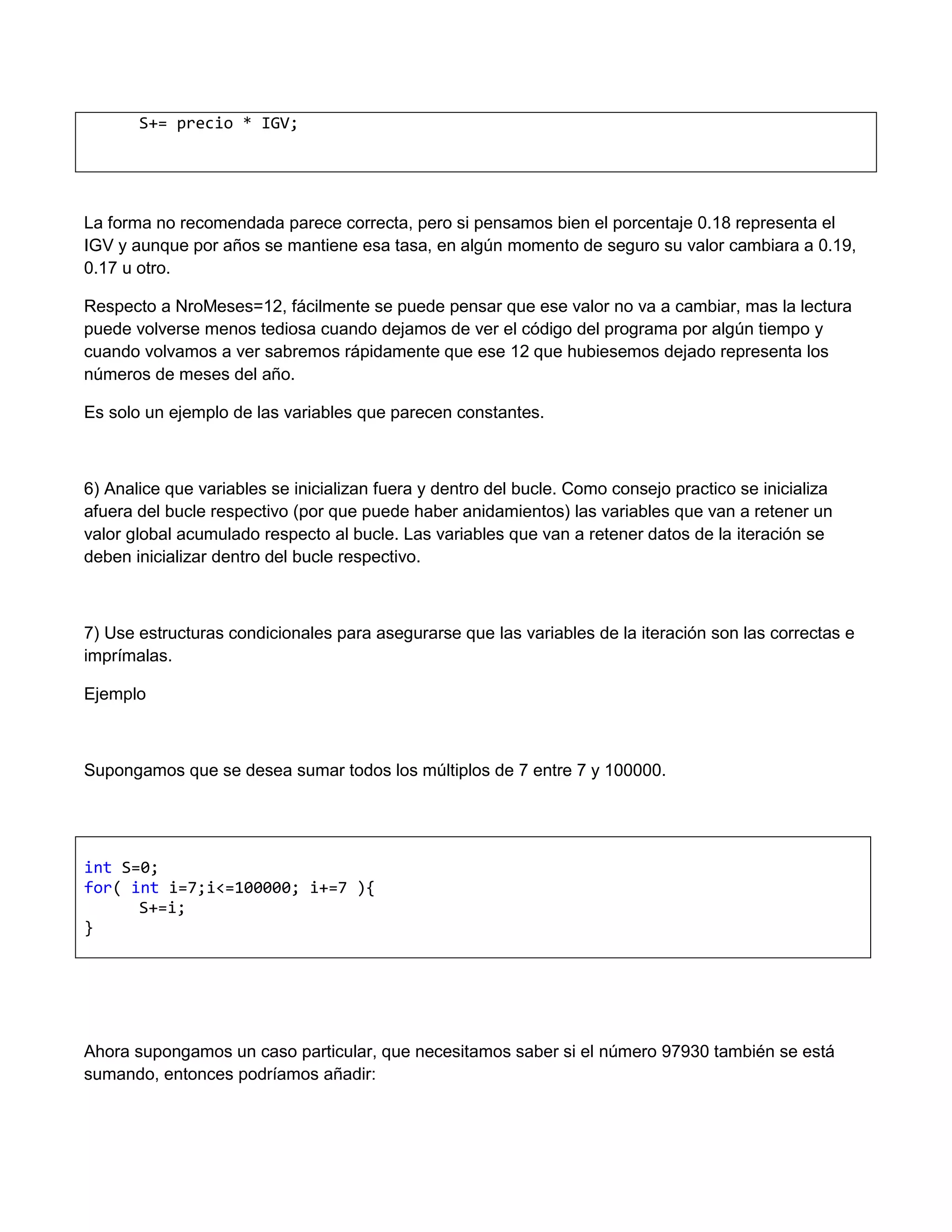 S+= precio * IGV;




La forma no recomendada parece correcta, pero si pensamos bien el porcentaje 0.18 representa el
IGV y aunque por años se mantiene esa tasa, en algún momento de seguro su valor cambiara a 0.19,
0.17 u otro.

Respecto a NroMeses=12, fácilmente se puede pensar que ese valor no va a cambiar, mas la lectura
puede volverse menos tediosa cuando dejamos de ver el código del programa por algún tiempo y
cuando volvamos a ver sabremos rápidamente que ese 12 que hubiesemos dejado representa los
números de meses del año.

Es solo un ejemplo de las variables que parecen constantes.



6) Analice que variables se inicializan fuera y dentro del bucle. Como consejo practico se inicializa
afuera del bucle respectivo (por que puede haber anidamientos) las variables que van a retener un
valor global acumulado respecto al bucle. Las variables que van a retener datos de la iteración se
deben inicializar dentro del bucle respectivo.



7) Use estructuras condicionales para asegurarse que las variables de la iteración son las correctas e
imprímalas.

Ejemplo



Supongamos que se desea sumar todos los múltiplos de 7 entre 7 y 100000.




int S=0;
for( int i=7;i<=100000; i+=7 ){
      S+=i;
}




Ahora supongamos un caso particular, que necesitamos saber si el número 97930 también se está
sumando, entonces podríamos añadir:
 