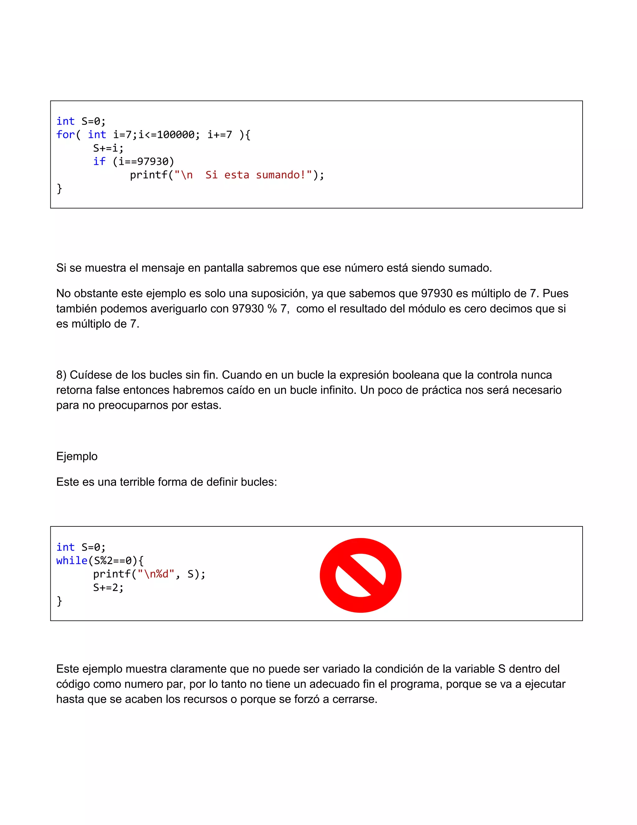 int S=0;
for( int i=7;i<=100000; i+=7 ){
      S+=i;
      if (i==97930)
            printf("n Si esta sumando!");
}




Si se muestra el mensaje en pantalla sabremos que ese número está siendo sumado.

No obstante este ejemplo es solo una suposición, ya que sabemos que 97930 es múltiplo de 7. Pues
también podemos averiguarlo con 97930 % 7, como el resultado del módulo es cero decimos que si
es múltiplo de 7.



8) Cuídese de los bucles sin fin. Cuando en un bucle la expresión booleana que la controla nunca
retorna false entonces habremos caído en un bucle infinito. Un poco de práctica nos será necesario
para no preocuparnos por estas.



Ejemplo

Este es una terrible forma de definir bucles:




int S=0;
while(S%2==0){
      printf("n%d", S);
      S+=2;
}




Este ejemplo muestra claramente que no puede ser variado la condición de la variable S dentro del
código como numero par, por lo tanto no tiene un adecuado fin el programa, porque se va a ejecutar
hasta que se acaben los recursos o porque se forzó a cerrarse.
 