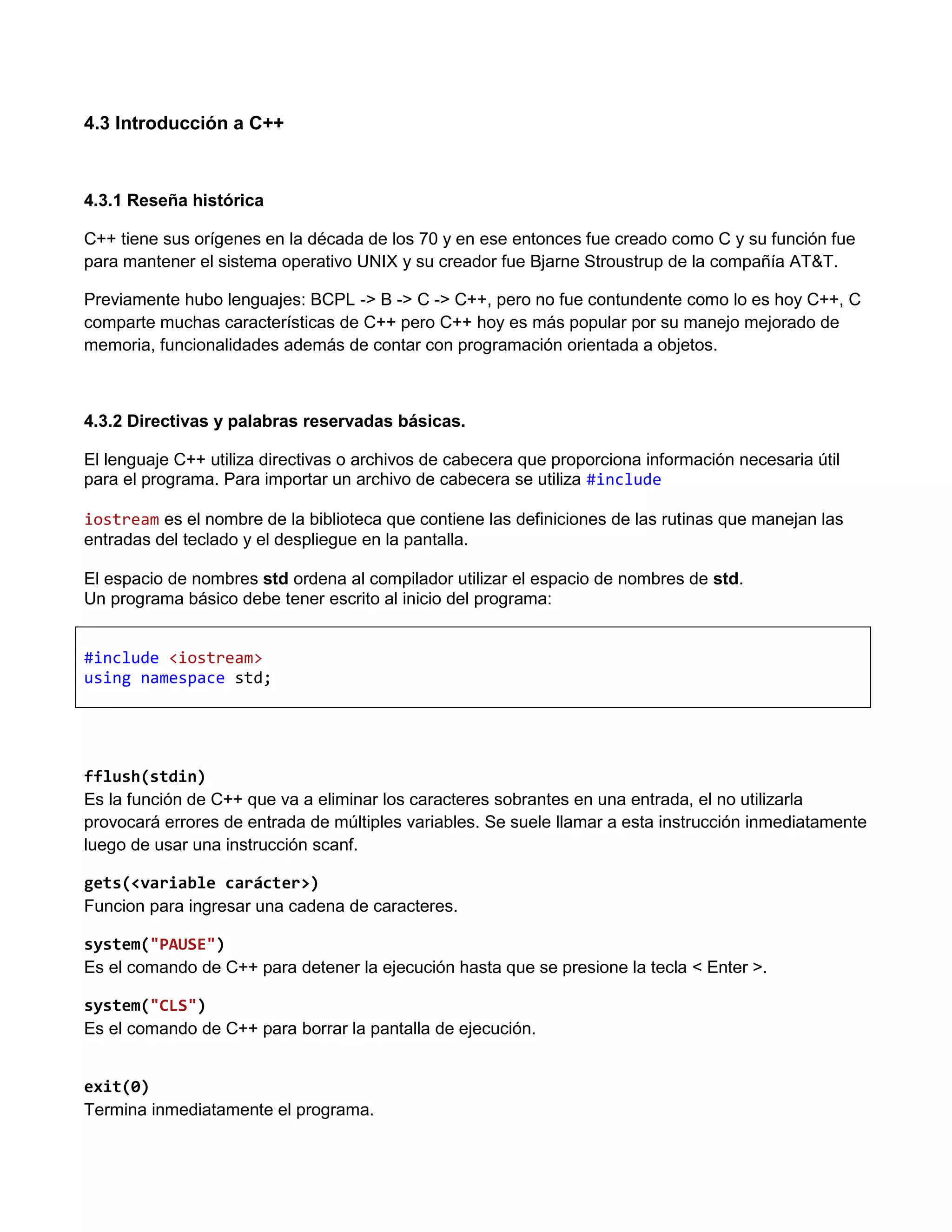 4.3 Introducción a C++



4.3.1 Reseña histórica

C++ tiene sus orígenes en la década de los 70 y en ese entonces fue creado como C y su función fue
para mantener el sistema operativo UNIX y su creador fue Bjarne Stroustrup de la compañía AT&T.

Previamente hubo lenguajes: BCPL -> B -> C -> C++, pero no fue contundente como lo es hoy C++, C
comparte muchas características de C++ pero C++ hoy es más popular por su manejo mejorado de
memoria, funcionalidades además de contar con programación orientada a objetos.



4.3.2 Directivas y palabras reservadas básicas.

El lenguaje C++ utiliza directivas o archivos de cabecera que proporciona información necesaria útil
para el programa. Para importar un archivo de cabecera se utiliza #include

iostream es el nombre de la biblioteca que contiene las definiciones de las rutinas que manejan las
entradas del teclado y el despliegue en la pantalla.

El espacio de nombres std ordena al compilador utilizar el espacio de nombres de std.
Un programa básico debe tener escrito al inicio del programa:


#include <iostream>
using namespace std;




fflush(stdin)
Es la función de C++ que va a eliminar los caracteres sobrantes en una entrada, el no utilizarla
provocará errores de entrada de múltiples variables. Se suele llamar a esta instrucción inmediatamente
luego de usar una instrucción scanf.

gets(<variable carácter>)
Funcion para ingresar una cadena de caracteres.

system("PAUSE")
Es el comando de C++ para detener la ejecución hasta que se presione la tecla < Enter >.

system("CLS")
Es el comando de C++ para borrar la pantalla de ejecución.


exit(0)
Termina inmediatamente el programa.
 