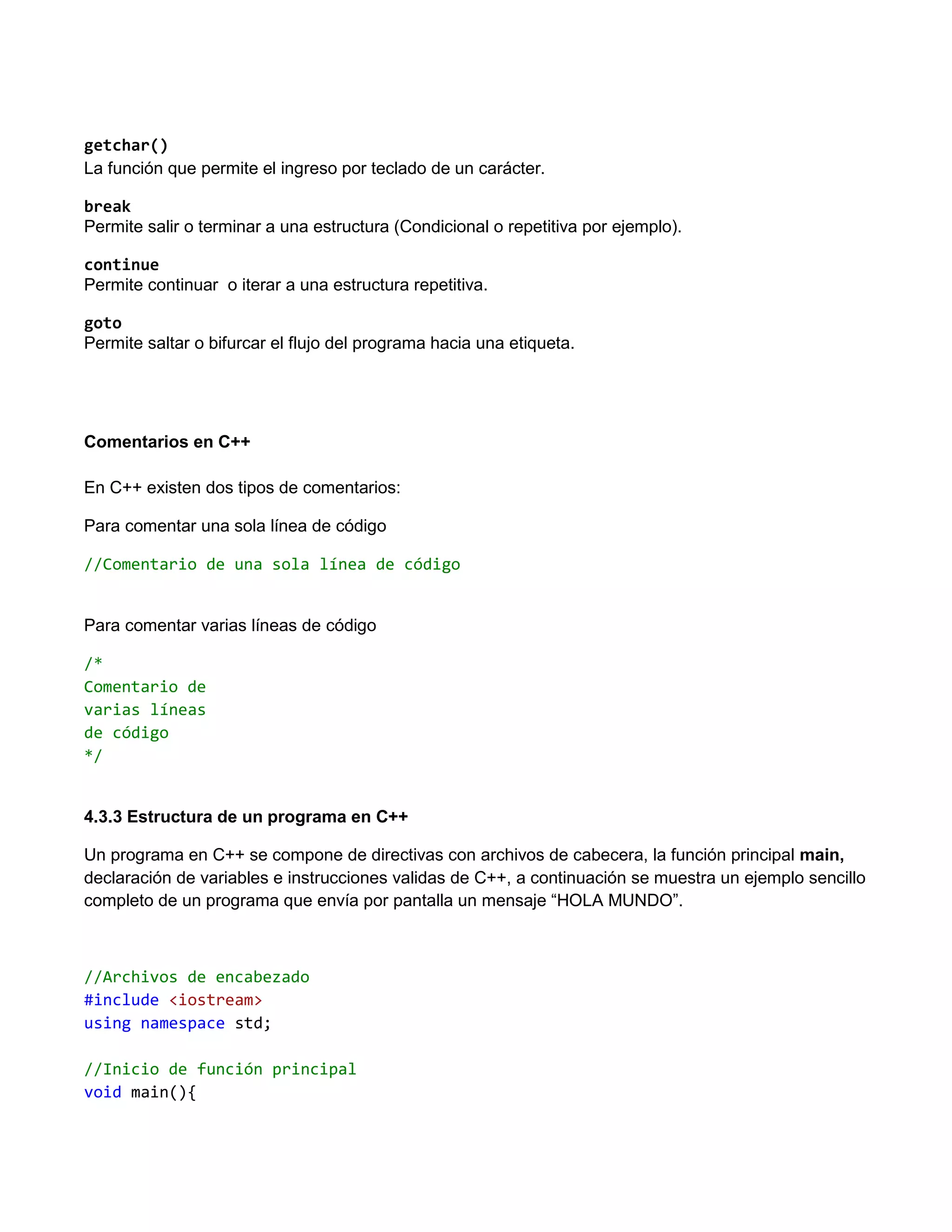 getchar()
La función que permite el ingreso por teclado de un carácter.

break
Permite salir o terminar a una estructura (Condicional o repetitiva por ejemplo).

continue
Permite continuar o iterar a una estructura repetitiva.

goto
Permite saltar o bifurcar el flujo del programa hacia una etiqueta.




Comentarios en C++

En C++ existen dos tipos de comentarios:

Para comentar una sola línea de código

//Comentario de una sola línea de código


Para comentar varias líneas de código

/*
Comentario de
varias líneas
de código
*/


4.3.3 Estructura de un programa en C++

Un programa en C++ se compone de directivas con archivos de cabecera, la función principal main,
declaración de variables e instrucciones validas de C++, a continuación se muestra un ejemplo sencillo
completo de un programa que envía por pantalla un mensaje “HOLA MUNDO”.



//Archivos de encabezado
#include <iostream>
using namespace std;

//Inicio de función principal
void main(){
 