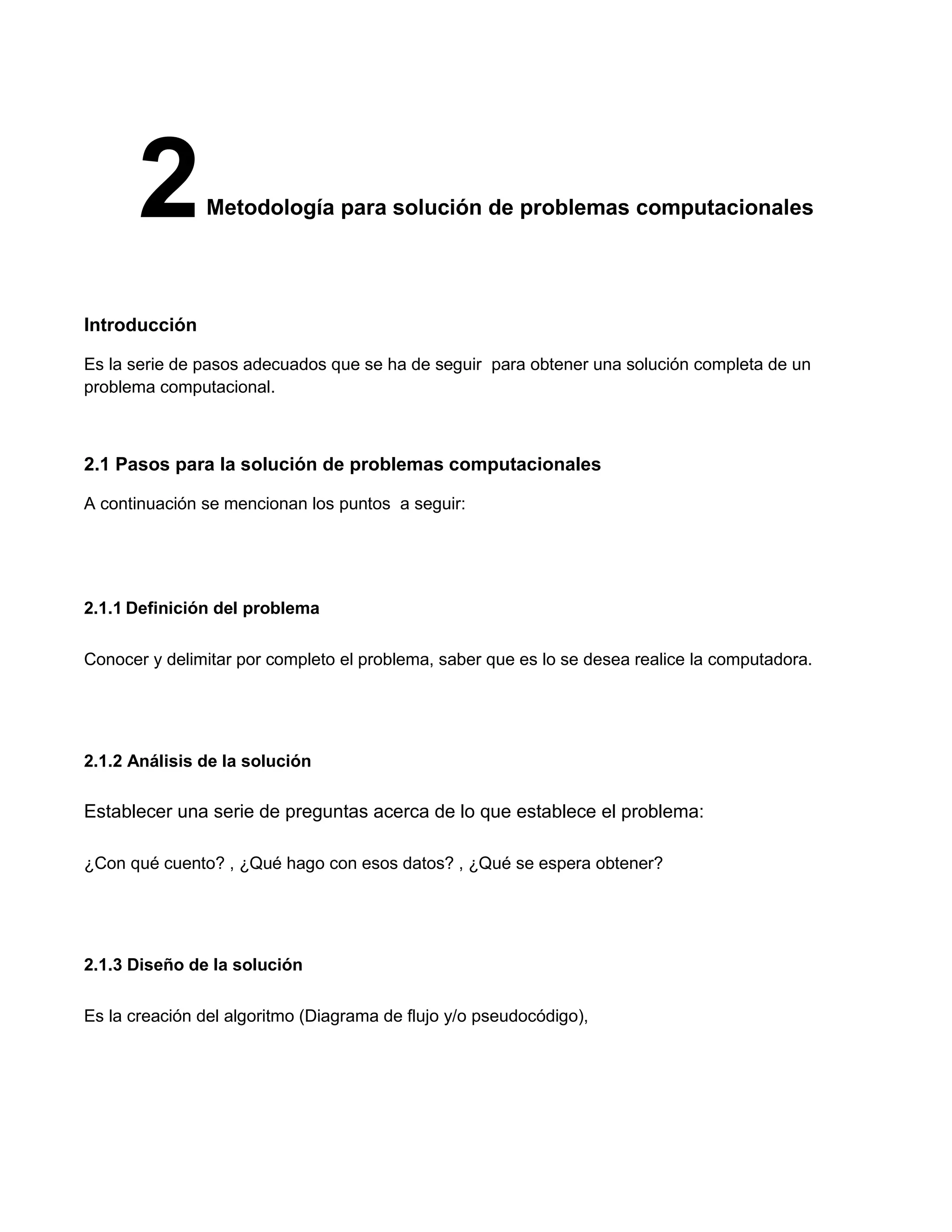 2        Metodología para solución de problemas computacionales




Introducción

Es la serie de pasos adecuados que se ha de seguir para obtener una solución completa de un
problema computacional.



2.1 Pasos para la solución de problemas computacionales

A continuación se mencionan los puntos a seguir:




2.1.1 Definición del problema

Conocer y delimitar por completo el problema, saber que es lo se desea realice la computadora.




2.1.2 Análisis de la solución

Establecer una serie de preguntas acerca de lo que establece el problema:

¿Con qué cuento? , ¿Qué hago con esos datos? , ¿Qué se espera obtener?




2.1.3 Diseño de la solución

Es la creación del algoritmo (Diagrama de flujo y/o pseudocódigo),
 