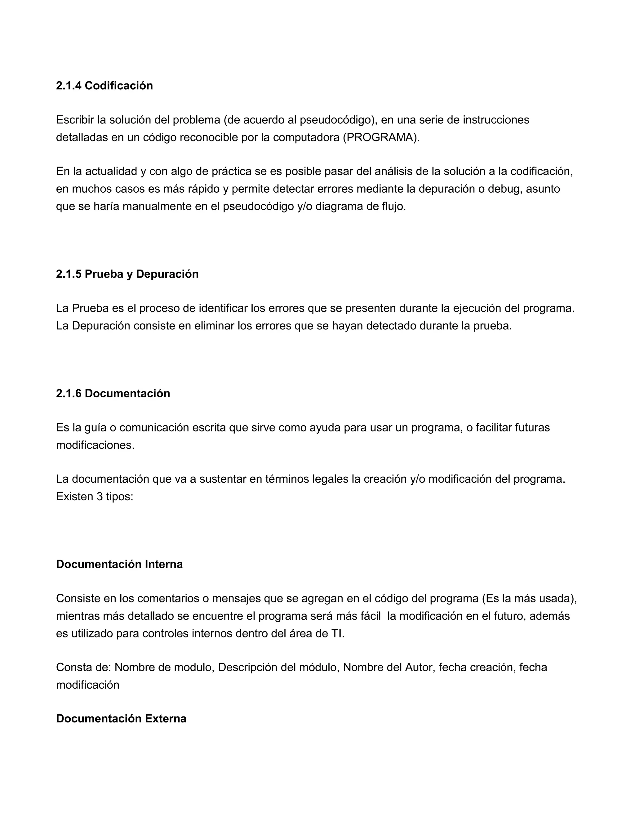 2.1.4 Codificación

Escribir la solución del problema (de acuerdo al pseudocódigo), en una serie de instrucciones
detalladas en un código reconocible por la computadora (PROGRAMA).

En la actualidad y con algo de práctica se es posible pasar del análisis de la solución a la codificación,
en muchos casos es más rápido y permite detectar errores mediante la depuración o debug, asunto
que se haría manualmente en el pseudocódigo y/o diagrama de flujo.




2.1.5 Prueba y Depuración

La Prueba es el proceso de identificar los errores que se presenten durante la ejecución del programa.
La Depuración consiste en eliminar los errores que se hayan detectado durante la prueba.




2.1.6 Documentación

Es la guía o comunicación escrita que sirve como ayuda para usar un programa, o facilitar futuras
modificaciones.

La documentación que va a sustentar en términos legales la creación y/o modificación del programa.
Existen 3 tipos:




Documentación Interna

Consiste en los comentarios o mensajes que se agregan en el código del programa (Es la más usada),
mientras más detallado se encuentre el programa será más fácil la modificación en el futuro, además
es utilizado para controles internos dentro del área de TI.

Consta de: Nombre de modulo, Descripción del módulo, Nombre del Autor, fecha creación, fecha
modificación

Documentación Externa
 