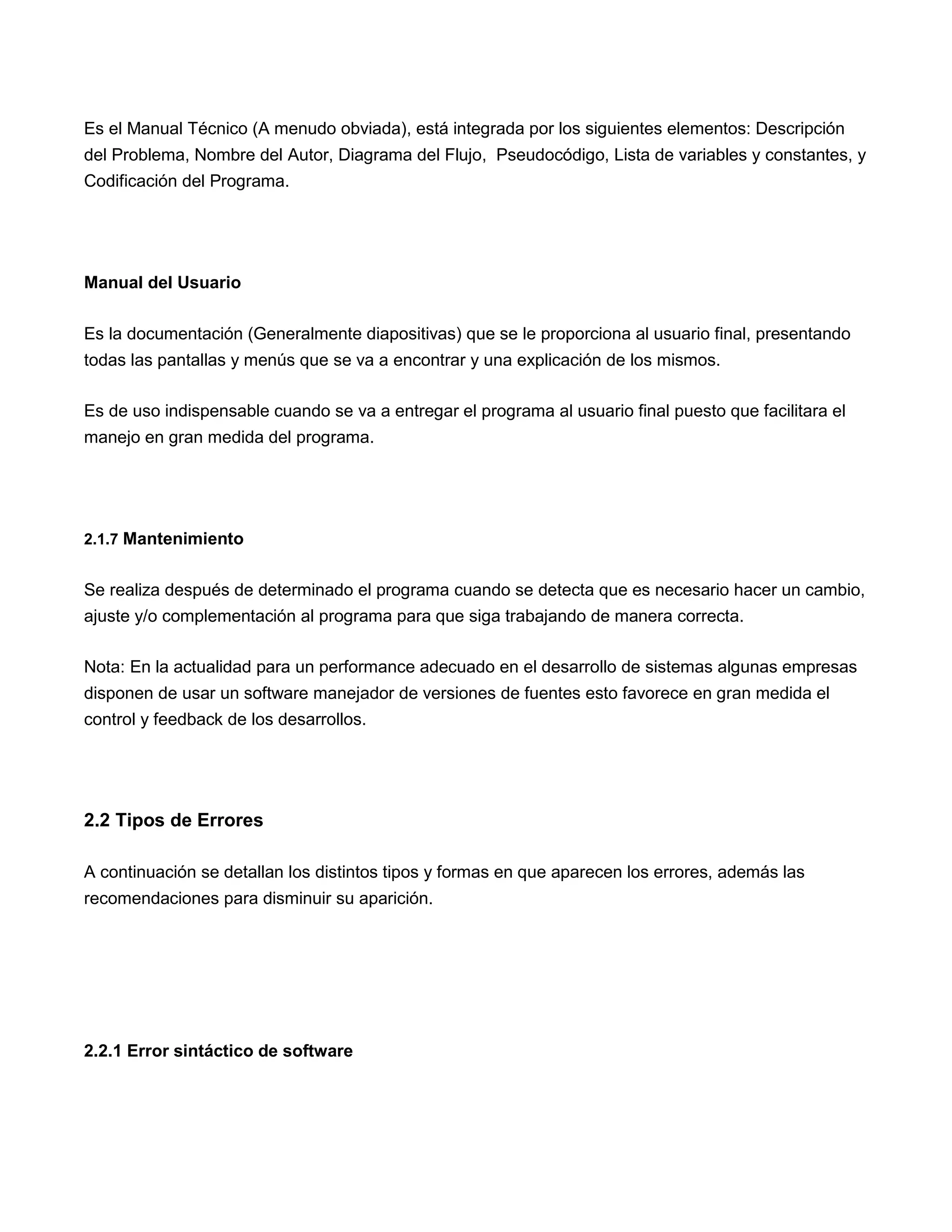 Es el Manual Técnico (A menudo obviada), está integrada por los siguientes elementos: Descripción
del Problema, Nombre del Autor, Diagrama del Flujo, Pseudocódigo, Lista de variables y constantes, y
Codificación del Programa.




Manual del Usuario

Es la documentación (Generalmente diapositivas) que se le proporciona al usuario final, presentando
todas las pantallas y menús que se va a encontrar y una explicación de los mismos.

Es de uso indispensable cuando se va a entregar el programa al usuario final puesto que facilitara el
manejo en gran medida del programa.




2.1.7 Mantenimiento


Se realiza después de determinado el programa cuando se detecta que es necesario hacer un cambio,
ajuste y/o complementación al programa para que siga trabajando de manera correcta.

Nota: En la actualidad para un performance adecuado en el desarrollo de sistemas algunas empresas
disponen de usar un software manejador de versiones de fuentes esto favorece en gran medida el
control y feedback de los desarrollos.




2.2 Tipos de Errores

A continuación se detallan los distintos tipos y formas en que aparecen los errores, además las
recomendaciones para disminuir su aparición.




2.2.1 Error sintáctico de software
 