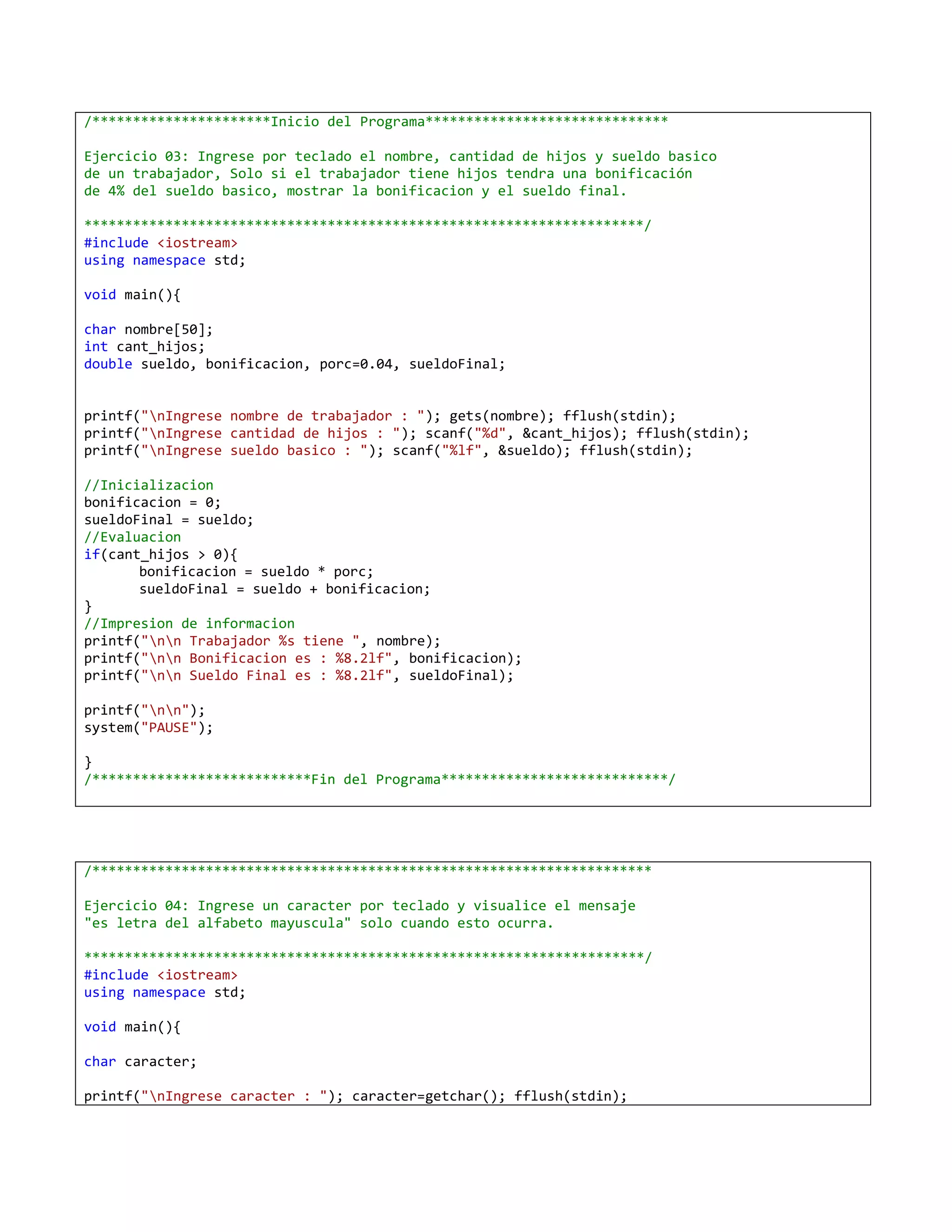 /**********************Inicio del Programa******************************

Ejercicio 03: Ingrese por teclado el nombre, cantidad de hijos y sueldo basico
de un trabajador, Solo si el trabajador tiene hijos tendra una bonificación
de 4% del sueldo basico, mostrar la bonificacion y el sueldo final.

*********************************************************************/
#include <iostream>
using namespace std;

void main(){

char nombre[50];
int cant_hijos;
double sueldo, bonificacion, porc=0.04, sueldoFinal;


printf("nIngrese nombre de trabajador : "); gets(nombre); fflush(stdin);
printf("nIngrese cantidad de hijos : "); scanf("%d", &cant_hijos); fflush(stdin);
printf("nIngrese sueldo basico : "); scanf("%lf", &sueldo); fflush(stdin);

//Inicializacion
bonificacion = 0;
sueldoFinal = sueldo;
//Evaluacion
if(cant_hijos > 0){
       bonificacion = sueldo * porc;
       sueldoFinal = sueldo + bonificacion;
}
//Impresion de informacion
printf("nn Trabajador %s tiene ", nombre);
printf("nn Bonificacion es : %8.2lf", bonificacion);
printf("nn Sueldo Final es : %8.2lf", sueldoFinal);

printf("nn");
system("PAUSE");

}
/***************************Fin del Programa****************************/




/*********************************************************************

Ejercicio 04: Ingrese un caracter por teclado y visualice el mensaje
"es letra del alfabeto mayuscula" solo cuando esto ocurra.

*********************************************************************/
#include <iostream>
using namespace std;

void main(){

char caracter;

printf("nIngrese caracter : "); caracter=getchar(); fflush(stdin);
 