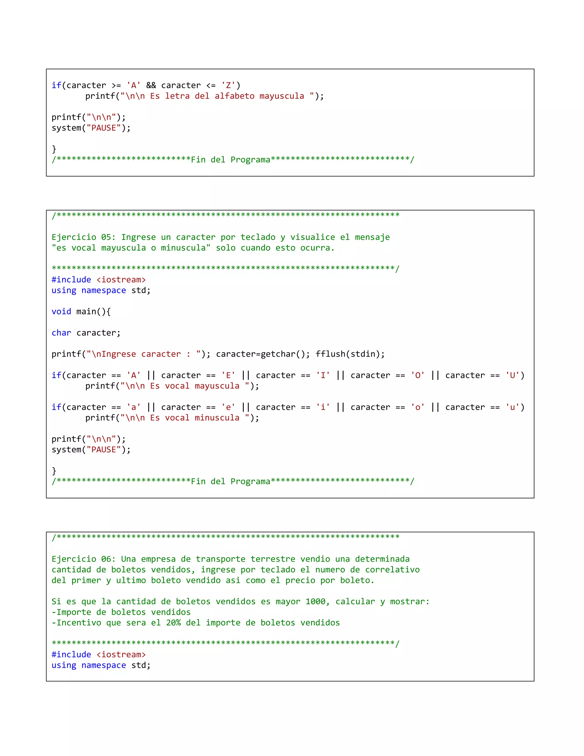 if(caracter >= 'A' && caracter <= 'Z')
       printf("nn Es letra del alfabeto mayuscula ");

printf("nn");
system("PAUSE");

}
/***************************Fin del Programa****************************/




/*********************************************************************

Ejercicio 05: Ingrese un caracter por teclado y visualice el mensaje
"es vocal mayuscula o minuscula" solo cuando esto ocurra.

*********************************************************************/
#include <iostream>
using namespace std;

void main(){

char caracter;

printf("nIngrese caracter : "); caracter=getchar(); fflush(stdin);

if(caracter == 'A' || caracter == 'E' || caracter == 'I' || caracter == 'O' || caracter == 'U')
       printf("nn Es vocal mayuscula ");

if(caracter == 'a' || caracter == 'e' || caracter == 'i' || caracter == 'o' || caracter == 'u')
       printf("nn Es vocal minuscula ");

printf("nn");
system("PAUSE");

}
/***************************Fin del Programa****************************/




/*********************************************************************

Ejercicio 06: Una empresa de transporte terrestre vendio una determinada
cantidad de boletos vendidos, ingrese por teclado el numero de correlativo
del primer y ultimo boleto vendido asi como el precio por boleto.

Si es que la cantidad de boletos vendidos es mayor 1000, calcular y mostrar:
-Importe de boletos vendidos
-Incentivo que sera el 20% del importe de boletos vendidos

*********************************************************************/
#include <iostream>
using namespace std;
 