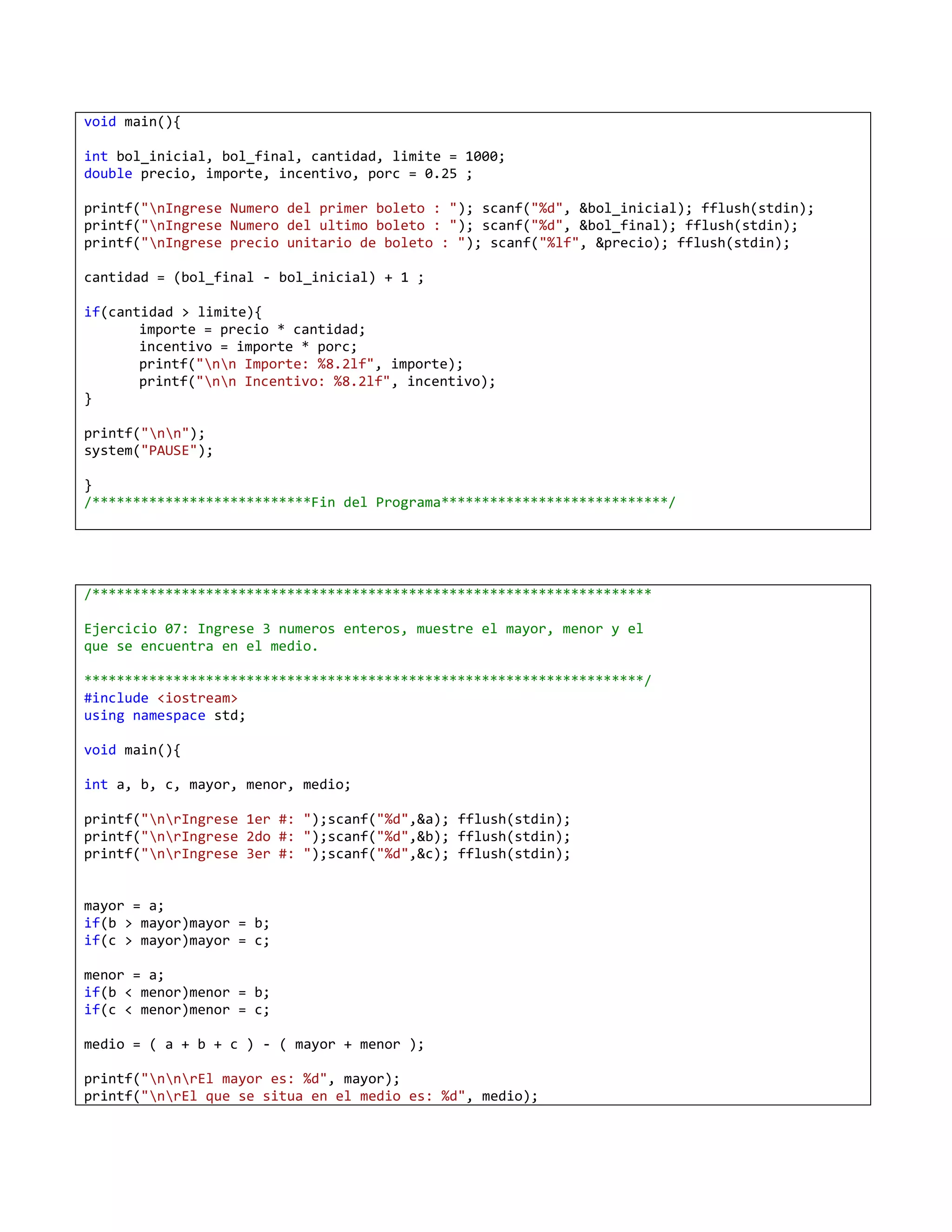 void main(){

int bol_inicial, bol_final, cantidad, limite = 1000;
double precio, importe, incentivo, porc = 0.25 ;

printf("nIngrese Numero del primer boleto : "); scanf("%d", &bol_inicial); fflush(stdin);
printf("nIngrese Numero del ultimo boleto : "); scanf("%d", &bol_final); fflush(stdin);
printf("nIngrese precio unitario de boleto : "); scanf("%lf", &precio); fflush(stdin);

cantidad = (bol_final - bol_inicial) + 1 ;

if(cantidad > limite){
       importe = precio * cantidad;
       incentivo = importe * porc;
       printf("nn Importe: %8.2lf", importe);
       printf("nn Incentivo: %8.2lf", incentivo);
}

printf("nn");
system("PAUSE");

}
/***************************Fin del Programa****************************/




/*********************************************************************

Ejercicio 07: Ingrese 3 numeros enteros, muestre el mayor, menor y el
que se encuentra en el medio.

*********************************************************************/
#include <iostream>
using namespace std;

void main(){

int a, b, c, mayor, menor, medio;

printf("nrIngrese 1er #: ");scanf("%d",&a); fflush(stdin);
printf("nrIngrese 2do #: ");scanf("%d",&b); fflush(stdin);
printf("nrIngrese 3er #: ");scanf("%d",&c); fflush(stdin);


mayor = a;
if(b > mayor)mayor = b;
if(c > mayor)mayor = c;

menor = a;
if(b < menor)menor = b;
if(c < menor)menor = c;

medio = ( a + b + c ) - ( mayor + menor );

printf("nnrEl mayor es: %d", mayor);
printf("nrEl que se situa en el medio es: %d", medio);
 