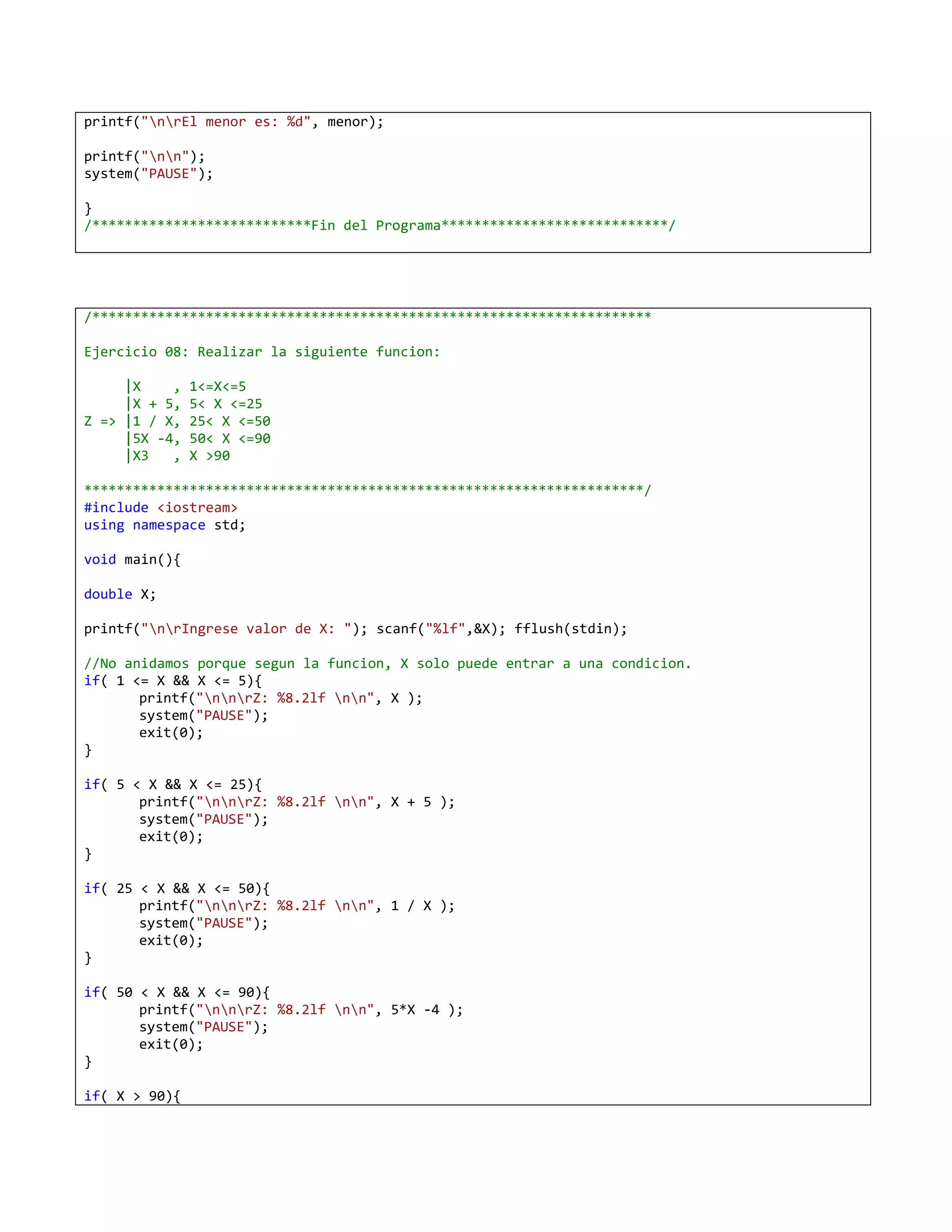 printf("nrEl menor es: %d", menor);

printf("nn");
system("PAUSE");

}
/***************************Fin del Programa****************************/




/*********************************************************************

Ejercicio 08: Realizar la siguiente funcion:

     |X    ,   1<=X<=5
     |X + 5,   5< X <=25
Z => |1 / X,   25< X <=50
     |5X -4,   50< X <=90
     |X3   ,   X >90

*********************************************************************/
#include <iostream>
using namespace std;

void main(){

double X;

printf("nrIngrese valor de X: "); scanf("%lf",&X); fflush(stdin);

//No anidamos porque segun la funcion, X solo puede entrar a una condicion.
if( 1 <= X && X <= 5){
       printf("nnrZ: %8.2lf nn", X );
       system("PAUSE");
       exit(0);
}

if( 5 < X && X <= 25){
       printf("nnrZ: %8.2lf nn", X + 5 );
       system("PAUSE");
       exit(0);
}

if( 25 < X && X <= 50){
       printf("nnrZ: %8.2lf nn", 1 / X );
       system("PAUSE");
       exit(0);
}

if( 50 < X && X <= 90){
       printf("nnrZ: %8.2lf nn", 5*X -4 );
       system("PAUSE");
       exit(0);
}

if( X > 90){
 