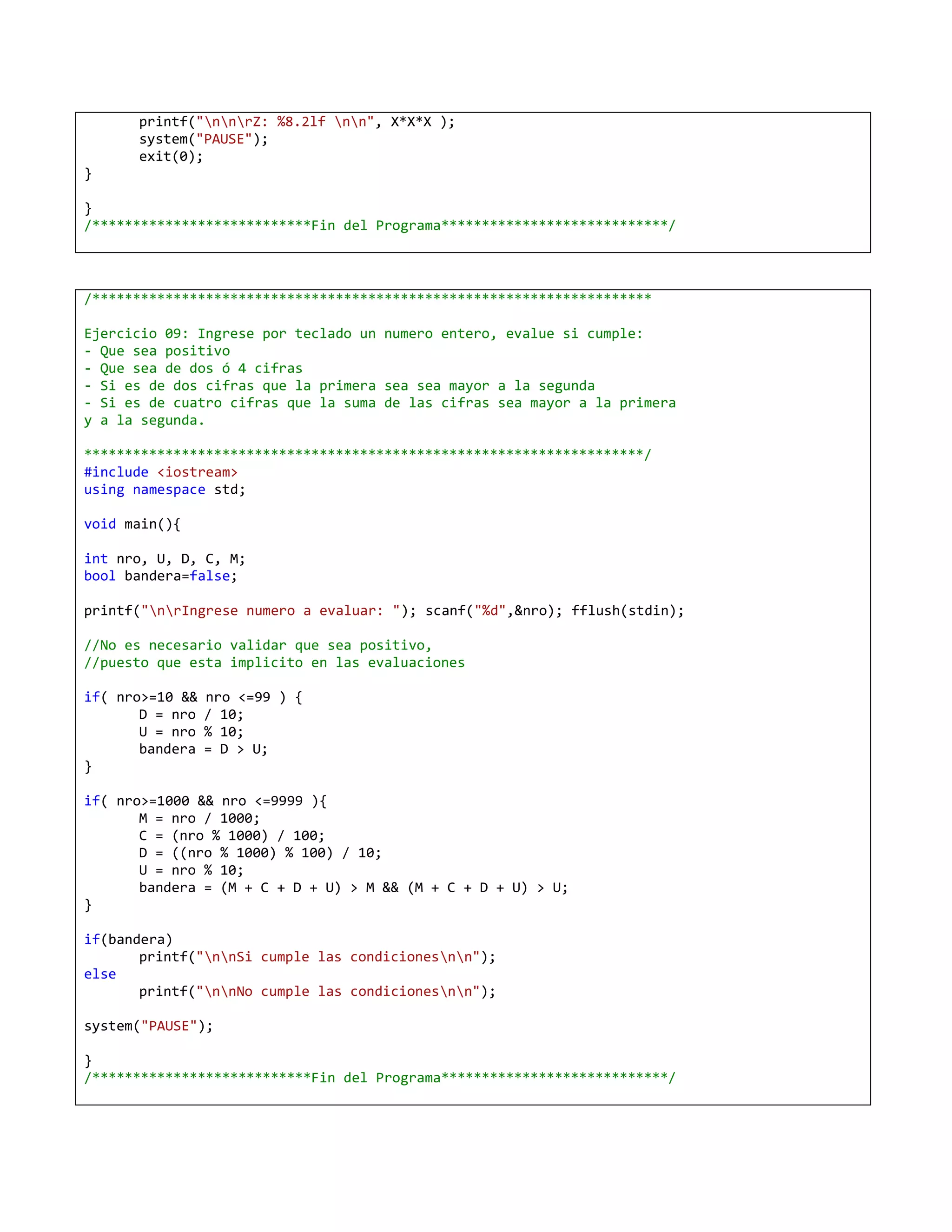 printf("nnrZ: %8.2lf nn", X*X*X );
      system("PAUSE");
      exit(0);
}

}
/***************************Fin del Programa****************************/



/*********************************************************************

Ejercicio 09: Ingrese por teclado un numero entero, evalue si cumple:
- Que sea positivo
- Que sea de dos ó 4 cifras
- Si es de dos cifras que la primera sea sea mayor a la segunda
- Si es de cuatro cifras que la suma de las cifras sea mayor a la primera
y a la segunda.

*********************************************************************/
#include <iostream>
using namespace std;

void main(){

int nro, U, D, C, M;
bool bandera=false;

printf("nrIngrese numero a evaluar: "); scanf("%d",&nro); fflush(stdin);

//No es necesario validar que sea positivo,
//puesto que esta implicito en las evaluaciones

if( nro>=10 &&   nro <=99 ) {
       D = nro   / 10;
       U = nro   % 10;
       bandera   = D > U;
}

if( nro>=1000 && nro <=9999 ){
       M = nro / 1000;
       C = (nro % 1000) / 100;
       D = ((nro % 1000) % 100) / 10;
       U = nro % 10;
       bandera = (M + C + D + U) > M && (M + C + D + U) > U;
}

if(bandera)
       printf("nnSi cumple las condicionesnn");
else
       printf("nnNo cumple las condicionesnn");

system("PAUSE");

}
/***************************Fin del Programa****************************/
 