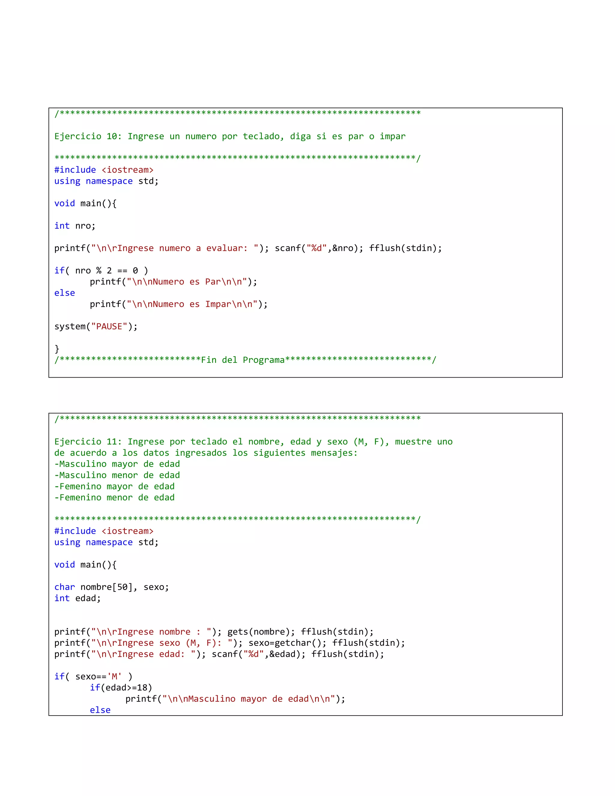 /*********************************************************************

Ejercicio 10: Ingrese un numero por teclado, diga si es par o impar

*********************************************************************/
#include <iostream>
using namespace std;

void main(){

int nro;

printf("nrIngrese numero a evaluar: "); scanf("%d",&nro); fflush(stdin);

if( nro % 2 == 0 )
       printf("nnNumero es Parnn");
else
       printf("nnNumero es Imparnn");

system("PAUSE");

}
/***************************Fin del Programa****************************/




/*********************************************************************

Ejercicio 11: Ingrese por teclado el nombre, edad y sexo (M, F), muestre uno
de acuerdo a los datos ingresados los siguientes mensajes:
-Masculino mayor de edad
-Masculino menor de edad
-Femenino mayor de edad
-Femenino menor de edad

*********************************************************************/
#include <iostream>
using namespace std;

void main(){

char nombre[50], sexo;
int edad;


printf("nrIngrese nombre : "); gets(nombre); fflush(stdin);
printf("nrIngrese sexo (M, F): "); sexo=getchar(); fflush(stdin);
printf("nrIngrese edad: "); scanf("%d",&edad); fflush(stdin);

if( sexo=='M' )
       if(edad>=18)
              printf("nnMasculino mayor de edadnn");
       else
 