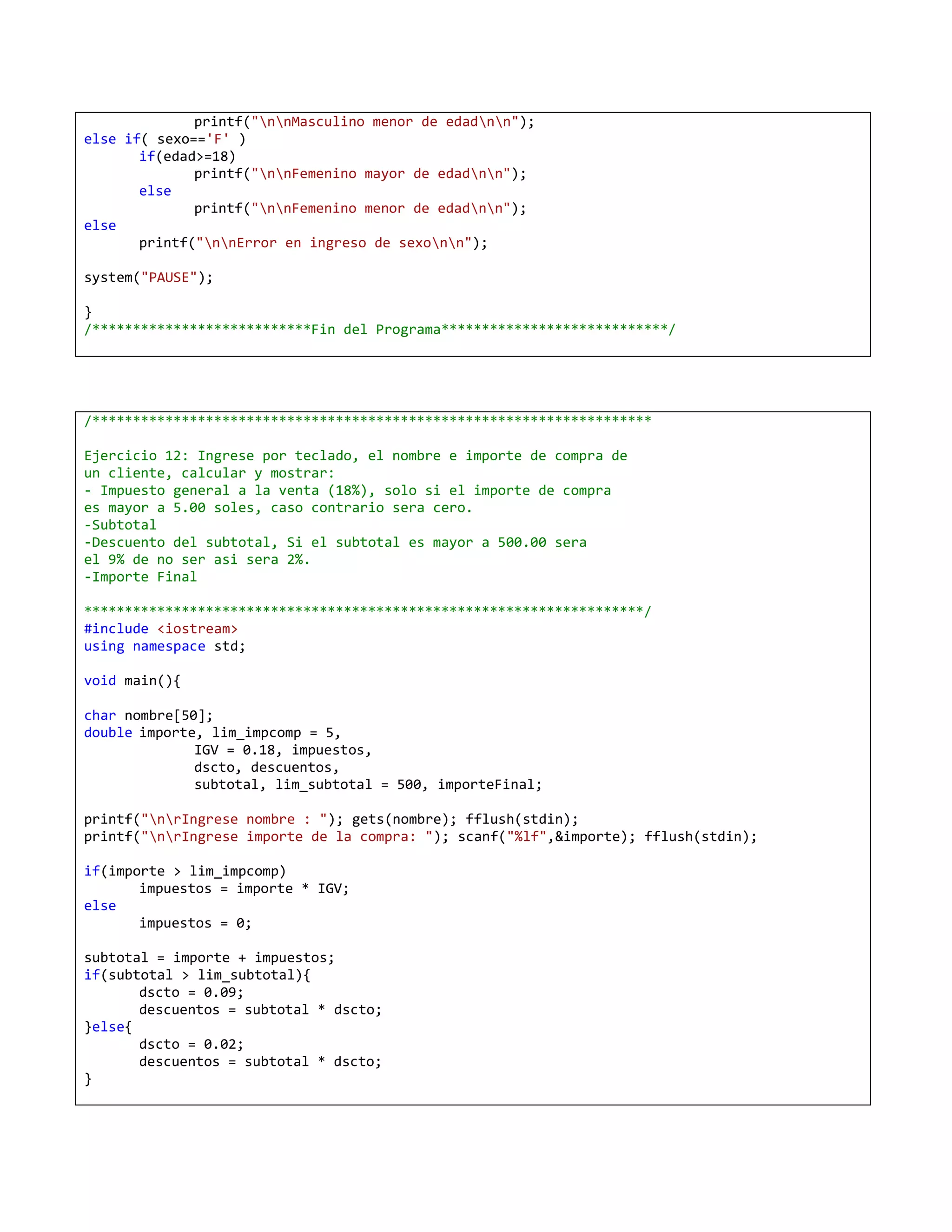 printf("nnMasculino menor de edadnn");
else if( sexo=='F' )
       if(edad>=18)
              printf("nnFemenino mayor de edadnn");
       else
              printf("nnFemenino menor de edadnn");
else
       printf("nnError en ingreso de sexonn");

system("PAUSE");

}
/***************************Fin del Programa****************************/




/*********************************************************************

Ejercicio 12: Ingrese por teclado, el nombre e importe de compra de
un cliente, calcular y mostrar:
- Impuesto general a la venta (18%), solo si el importe de compra
es mayor a 5.00 soles, caso contrario sera cero.
-Subtotal
-Descuento del subtotal, Si el subtotal es mayor a 500.00 sera
el 9% de no ser asi sera 2%.
-Importe Final

*********************************************************************/
#include <iostream>
using namespace std;

void main(){

char nombre[50];
double importe, lim_impcomp = 5,
              IGV = 0.18, impuestos,
              dscto, descuentos,
              subtotal, lim_subtotal = 500, importeFinal;

printf("nrIngrese nombre : "); gets(nombre); fflush(stdin);
printf("nrIngrese importe de la compra: "); scanf("%lf",&importe); fflush(stdin);

if(importe > lim_impcomp)
       impuestos = importe * IGV;
else
       impuestos = 0;

subtotal = importe + impuestos;
if(subtotal > lim_subtotal){
       dscto = 0.09;
       descuentos = subtotal * dscto;
}else{
       dscto = 0.02;
       descuentos = subtotal * dscto;
}
 