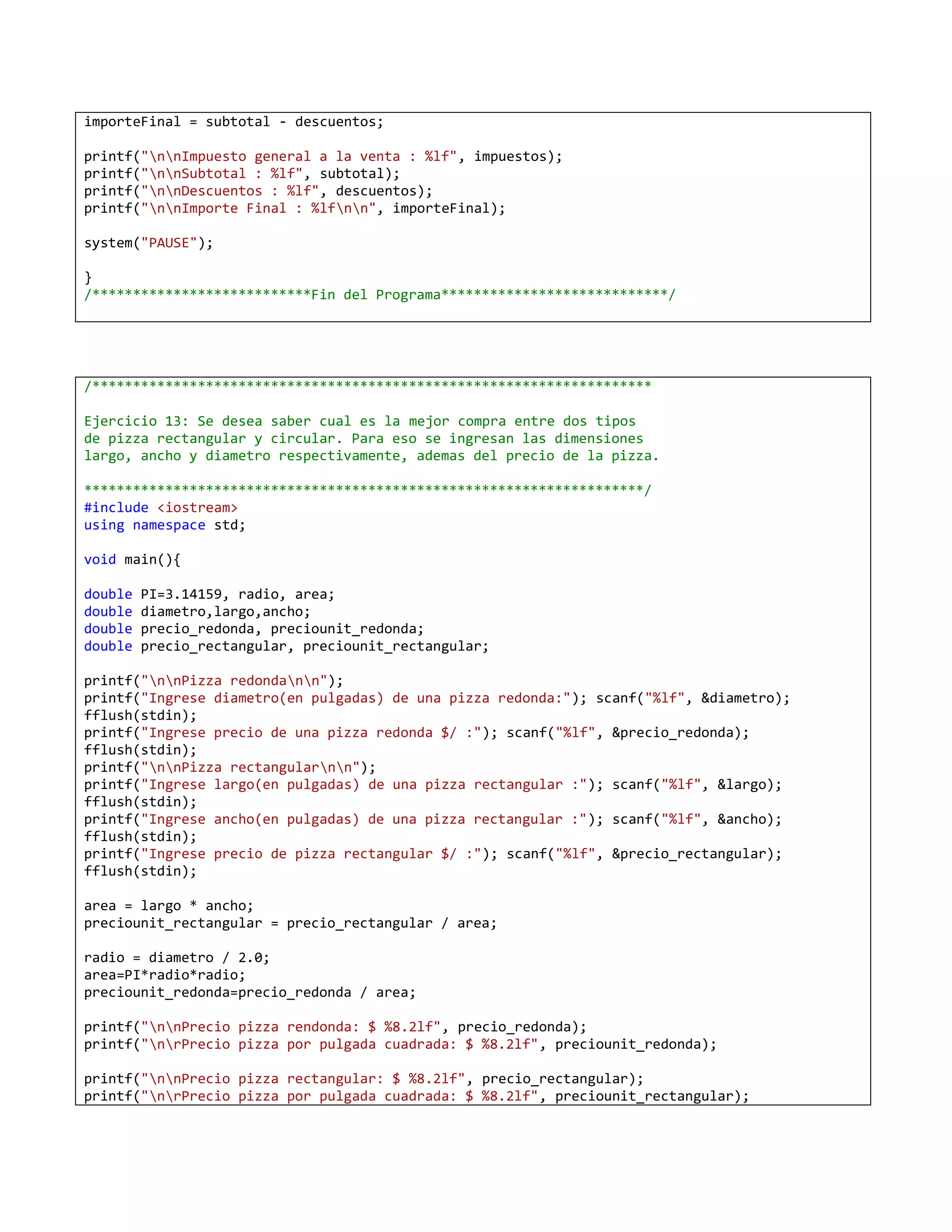 importeFinal = subtotal - descuentos;

printf("nnImpuesto general a la venta : %lf", impuestos);
printf("nnSubtotal : %lf", subtotal);
printf("nnDescuentos : %lf", descuentos);
printf("nnImporte Final : %lfnn", importeFinal);

system("PAUSE");

}
/***************************Fin del Programa****************************/




/*********************************************************************

Ejercicio 13: Se desea saber cual es la mejor compra entre dos tipos
de pizza rectangular y circular. Para eso se ingresan las dimensiones
largo, ancho y diametro respectivamente, ademas del precio de la pizza.

*********************************************************************/
#include <iostream>
using namespace std;

void main(){

double   PI=3.14159, radio, area;
double   diametro,largo,ancho;
double   precio_redonda, preciounit_redonda;
double   precio_rectangular, preciounit_rectangular;

printf("nnPizza redondann");
printf("Ingrese diametro(en pulgadas) de una pizza redonda:"); scanf("%lf", &diametro);
fflush(stdin);
printf("Ingrese precio de una pizza redonda $/ :"); scanf("%lf", &precio_redonda);
fflush(stdin);
printf("nnPizza rectangularnn");
printf("Ingrese largo(en pulgadas) de una pizza rectangular :"); scanf("%lf", &largo);
fflush(stdin);
printf("Ingrese ancho(en pulgadas) de una pizza rectangular :"); scanf("%lf", &ancho);
fflush(stdin);
printf("Ingrese precio de pizza rectangular $/ :"); scanf("%lf", &precio_rectangular);
fflush(stdin);

area = largo * ancho;
preciounit_rectangular = precio_rectangular / area;

radio = diametro / 2.0;
area=PI*radio*radio;
preciounit_redonda=precio_redonda / area;

printf("nnPrecio pizza rendonda: $ %8.2lf", precio_redonda);
printf("nrPrecio pizza por pulgada cuadrada: $ %8.2lf", preciounit_redonda);

printf("nnPrecio pizza rectangular: $ %8.2lf", precio_rectangular);
printf("nrPrecio pizza por pulgada cuadrada: $ %8.2lf", preciounit_rectangular);
 