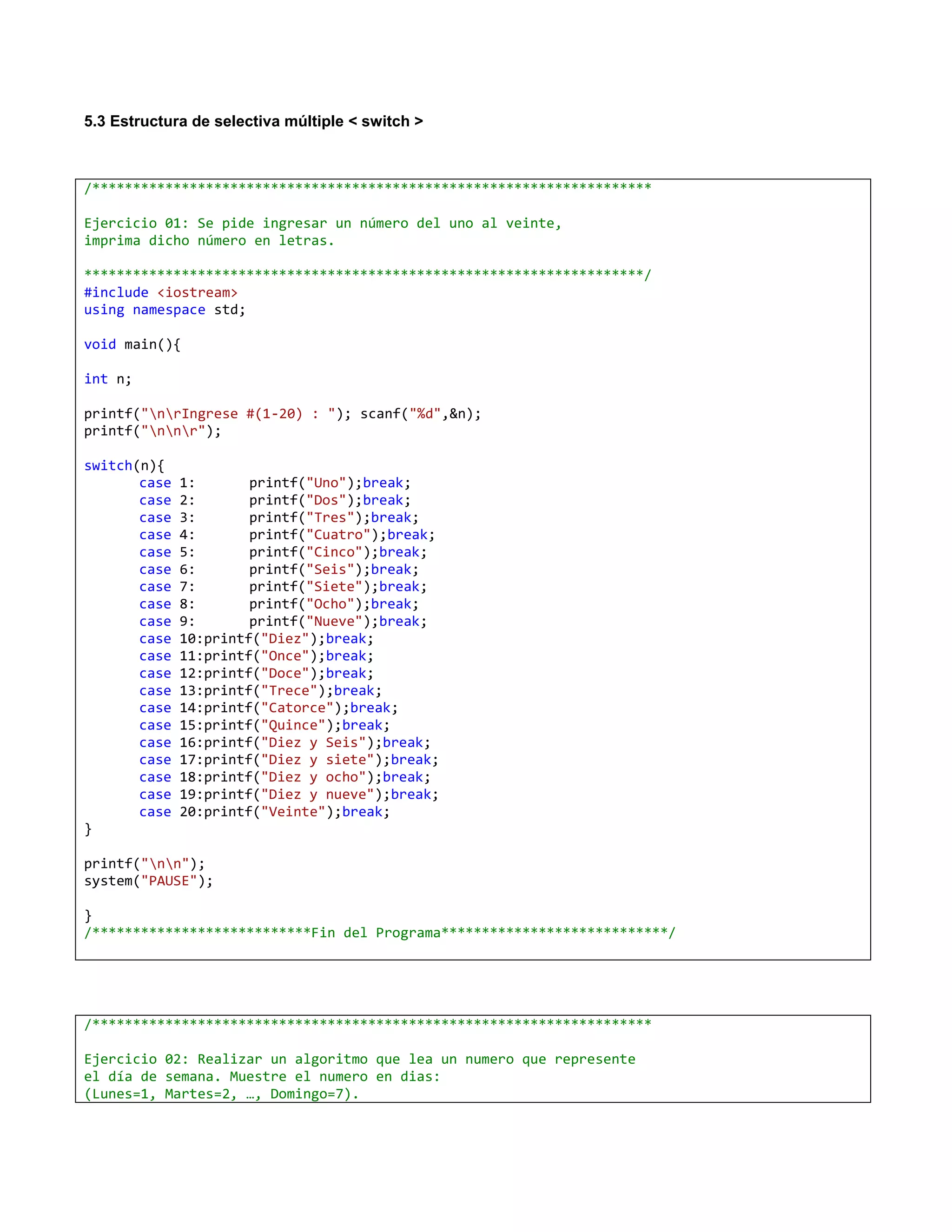 5.3 Estructura de selectiva múltiple < switch >



/*********************************************************************

Ejercicio 01: Se pide ingresar un número del uno al veinte,
imprima dicho número en letras.

*********************************************************************/
#include <iostream>
using namespace std;

void main(){

int n;

printf("nrIngrese #(1-20) : "); scanf("%d",&n);
printf("nnr");

switch(n){
       case   1:       printf("Uno");break;
       case   2:       printf("Dos");break;
       case   3:       printf("Tres");break;
       case   4:       printf("Cuatro");break;
       case   5:       printf("Cinco");break;
       case   6:       printf("Seis");break;
       case   7:       printf("Siete");break;
       case   8:       printf("Ocho");break;
       case   9:       printf("Nueve");break;
       case   10:printf("Diez");break;
       case   11:printf("Once");break;
       case   12:printf("Doce");break;
       case   13:printf("Trece");break;
       case   14:printf("Catorce");break;
       case   15:printf("Quince");break;
       case   16:printf("Diez y Seis");break;
       case   17:printf("Diez y siete");break;
       case   18:printf("Diez y ocho");break;
       case   19:printf("Diez y nueve");break;
       case   20:printf("Veinte");break;
}

printf("nn");
system("PAUSE");

}
/***************************Fin del Programa****************************/




/*********************************************************************

Ejercicio 02: Realizar un algoritmo que lea un numero que represente
el día de semana. Muestre el numero en dias:
(Lunes=1, Martes=2, …, Domingo=7).
 