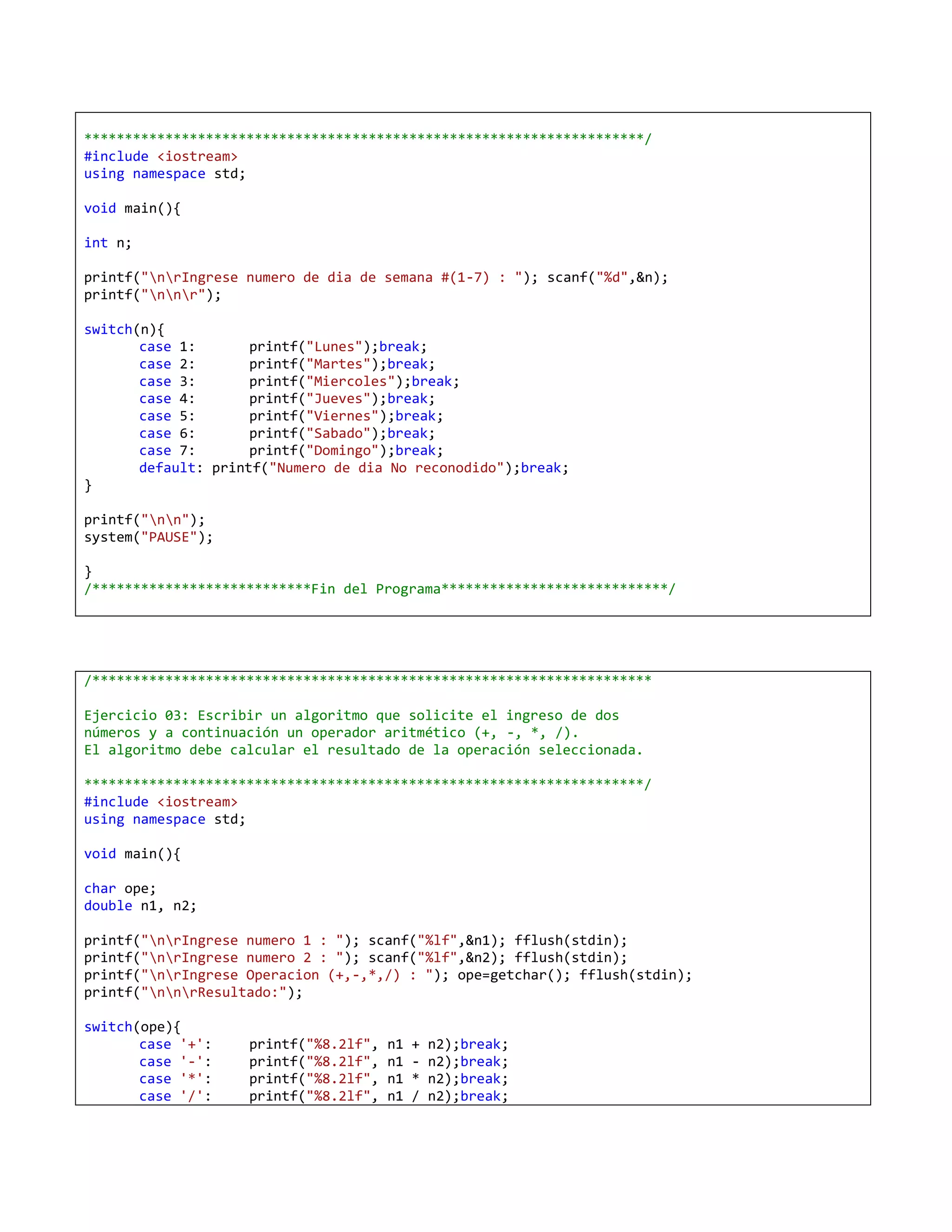 *********************************************************************/
#include <iostream>
using namespace std;

void main(){

int n;

printf("nrIngrese numero de dia de semana #(1-7) : "); scanf("%d",&n);
printf("nnr");

switch(n){
       case 1:       printf("Lunes");break;
       case 2:       printf("Martes");break;
       case 3:       printf("Miercoles");break;
       case 4:       printf("Jueves");break;
       case 5:       printf("Viernes");break;
       case 6:       printf("Sabado");break;
       case 7:       printf("Domingo");break;
       default: printf("Numero de dia No reconodido");break;
}

printf("nn");
system("PAUSE");

}
/***************************Fin del Programa****************************/




/*********************************************************************

Ejercicio 03: Escribir un algoritmo que solicite el ingreso de dos
números y a continuación un operador aritmético (+, -, *, /).
El algoritmo debe calcular el resultado de la operación seleccionada.

*********************************************************************/
#include <iostream>
using namespace std;

void main(){

char ope;
double n1, n2;

printf("nrIngrese numero 1 : "); scanf("%lf",&n1); fflush(stdin);
printf("nrIngrese numero 2 : "); scanf("%lf",&n2); fflush(stdin);
printf("nrIngrese Operacion (+,-,*,/) : "); ope=getchar(); fflush(stdin);
printf("nnrResultado:");

switch(ope){
       case '+':    printf("%8.2lf",   n1   +   n2);break;
       case '-':    printf("%8.2lf",   n1   -   n2);break;
       case '*':    printf("%8.2lf",   n1   *   n2);break;
       case '/':    printf("%8.2lf",   n1   /   n2);break;
 