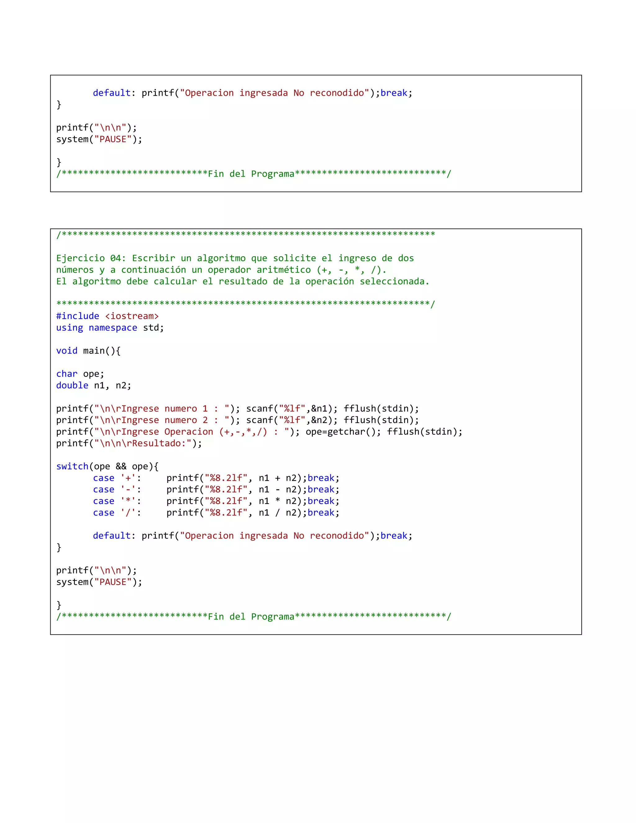 default: printf("Operacion ingresada No reconodido");break;
}

printf("nn");
system("PAUSE");

}
/***************************Fin del Programa****************************/




/*********************************************************************

Ejercicio 04: Escribir un algoritmo que solicite el ingreso de dos
números y a continuación un operador aritmético (+, -, *, /).
El algoritmo debe calcular el resultado de la operación seleccionada.

*********************************************************************/
#include <iostream>
using namespace std;

void main(){

char ope;
double n1, n2;

printf("nrIngrese numero 1 : "); scanf("%lf",&n1); fflush(stdin);
printf("nrIngrese numero 2 : "); scanf("%lf",&n2); fflush(stdin);
printf("nrIngrese Operacion (+,-,*,/) : "); ope=getchar(); fflush(stdin);
printf("nnrResultado:");

switch(ope && ope){
       case '+':      printf("%8.2lf",   n1   +   n2);break;
       case '-':      printf("%8.2lf",   n1   -   n2);break;
       case '*':      printf("%8.2lf",   n1   *   n2);break;
       case '/':      printf("%8.2lf",   n1   /   n2);break;

      default: printf("Operacion ingresada No reconodido");break;
}

printf("nn");
system("PAUSE");

}
/***************************Fin del Programa****************************/
 