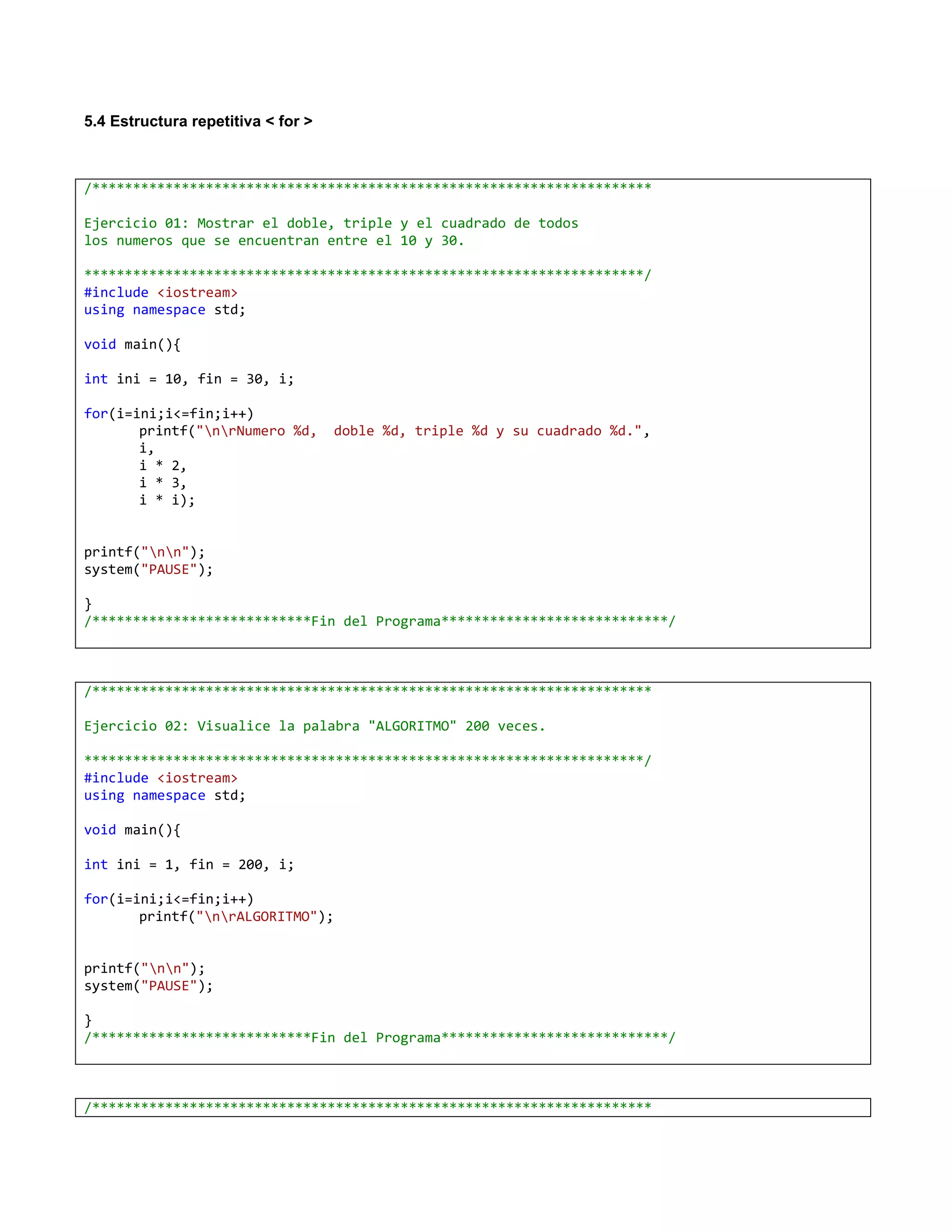 5.4 Estructura repetitiva < for >



/*********************************************************************

Ejercicio 01: Mostrar el doble, triple y el cuadrado de todos
los numeros que se encuentran entre el 10 y 30.

*********************************************************************/
#include <iostream>
using namespace std;

void main(){

int ini = 10, fin = 30, i;

for(i=ini;i<=fin;i++)
       printf("nrNumero %d,       doble %d, triple %d y su cuadrado %d.",
       i,
       i * 2,
       i * 3,
       i * i);


printf("nn");
system("PAUSE");

}
/***************************Fin del Programa****************************/



/*********************************************************************

Ejercicio 02: Visualice la palabra "ALGORITMO" 200 veces.

*********************************************************************/
#include <iostream>
using namespace std;

void main(){

int ini = 1, fin = 200, i;

for(i=ini;i<=fin;i++)
       printf("nrALGORITMO");


printf("nn");
system("PAUSE");

}
/***************************Fin del Programa****************************/



/*********************************************************************
 