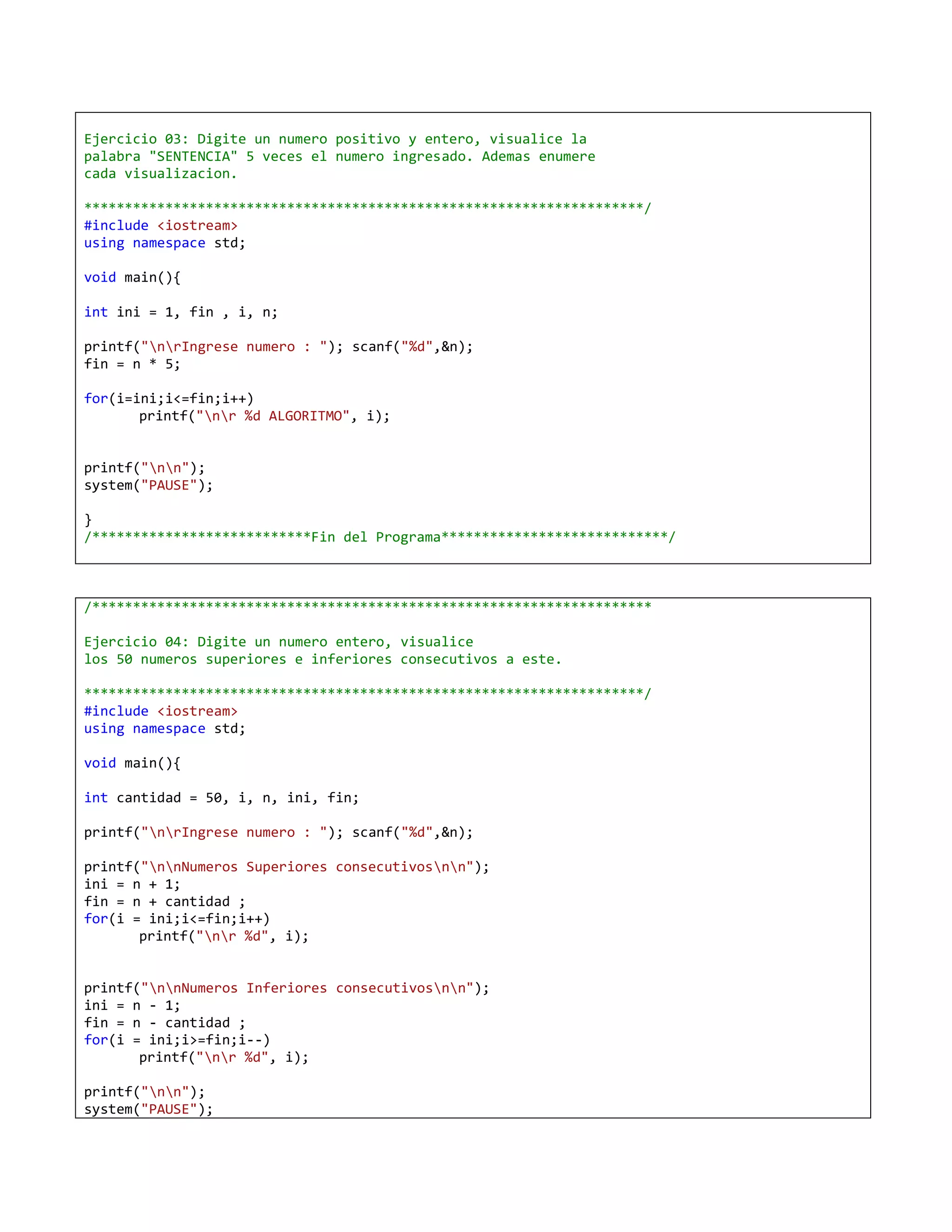 Ejercicio 03: Digite un numero positivo y entero, visualice la
palabra "SENTENCIA" 5 veces el numero ingresado. Ademas enumere
cada visualizacion.

*********************************************************************/
#include <iostream>
using namespace std;

void main(){

int ini = 1, fin , i, n;

printf("nrIngrese numero : "); scanf("%d",&n);
fin = n * 5;

for(i=ini;i<=fin;i++)
       printf("nr %d ALGORITMO", i);


printf("nn");
system("PAUSE");

}
/***************************Fin del Programa****************************/



/*********************************************************************

Ejercicio 04: Digite un numero entero, visualice
los 50 numeros superiores e inferiores consecutivos a este.

*********************************************************************/
#include <iostream>
using namespace std;

void main(){

int cantidad = 50, i, n, ini, fin;

printf("nrIngrese numero : "); scanf("%d",&n);

printf("nnNumeros Superiores consecutivosnn");
ini = n + 1;
fin = n + cantidad ;
for(i = ini;i<=fin;i++)
       printf("nr %d", i);


printf("nnNumeros Inferiores consecutivosnn");
ini = n - 1;
fin = n - cantidad ;
for(i = ini;i>=fin;i--)
       printf("nr %d", i);

printf("nn");
system("PAUSE");
 