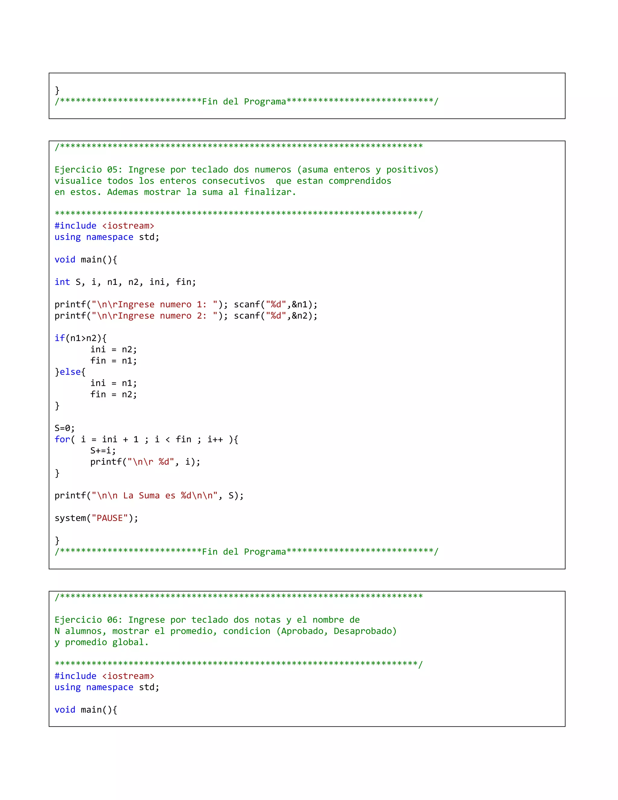 }
/***************************Fin del Programa****************************/



/*********************************************************************

Ejercicio 05: Ingrese por teclado dos numeros (asuma enteros y positivos)
visualice todos los enteros consecutivos que estan comprendidos
en estos. Ademas mostrar la suma al finalizar.

*********************************************************************/
#include <iostream>
using namespace std;

void main(){

int S, i, n1, n2, ini, fin;

printf("nrIngrese numero 1: "); scanf("%d",&n1);
printf("nrIngrese numero 2: "); scanf("%d",&n2);

if(n1>n2){
       ini   = n2;
       fin   = n1;
}else{
       ini   = n1;
       fin   = n2;
}

S=0;
for( i = ini + 1 ; i < fin ; i++ ){
       S+=i;
       printf("nr %d", i);
}

printf("nn La Suma es %dnn", S);

system("PAUSE");

}
/***************************Fin del Programa****************************/



/*********************************************************************

Ejercicio 06: Ingrese por teclado dos notas y el nombre de
N alumnos, mostrar el promedio, condicion (Aprobado, Desaprobado)
y promedio global.

*********************************************************************/
#include <iostream>
using namespace std;

void main(){
 