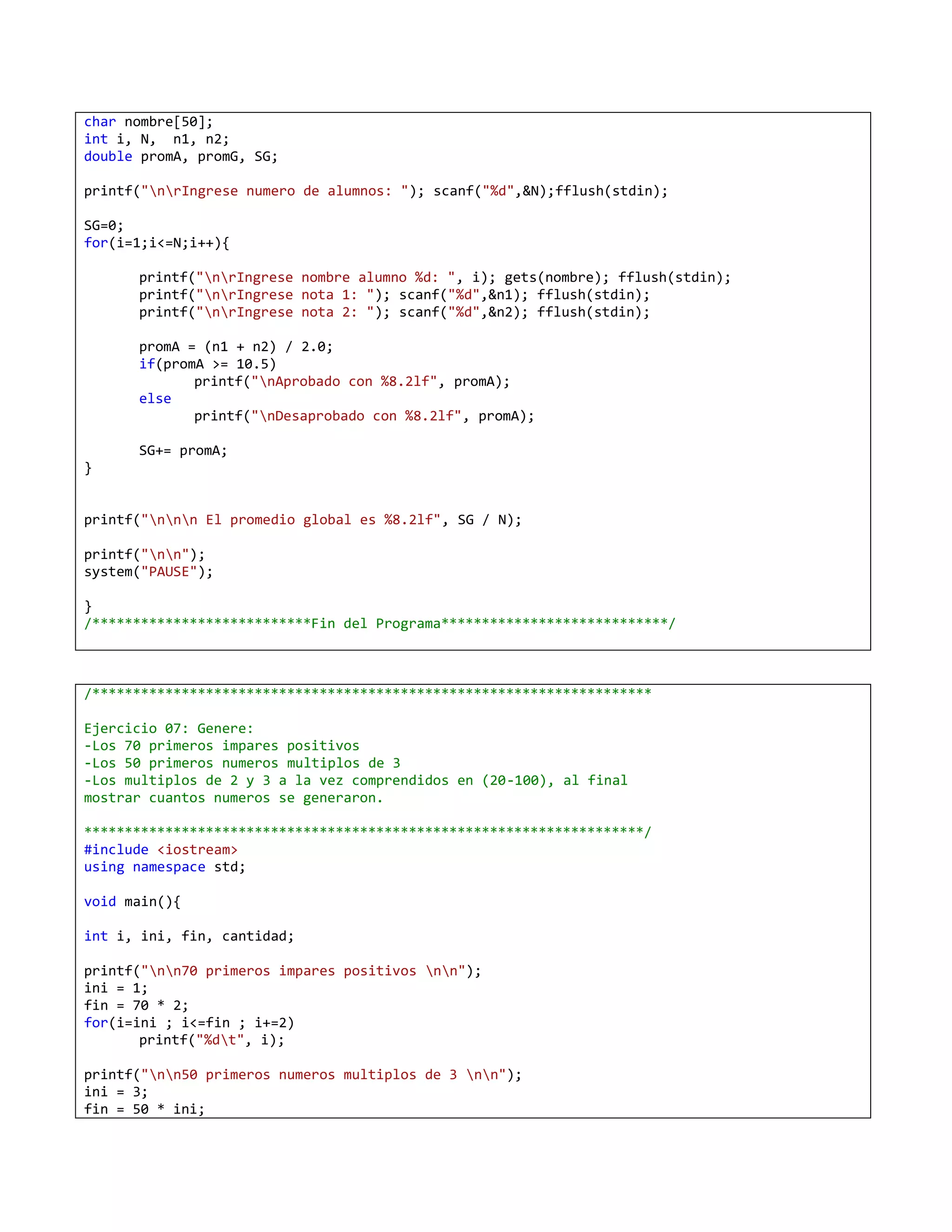 char nombre[50];
int i, N, n1, n2;
double promA, promG, SG;

printf("nrIngrese numero de alumnos: "); scanf("%d",&N);fflush(stdin);

SG=0;
for(i=1;i<=N;i++){

      printf("nrIngrese nombre alumno %d: ", i); gets(nombre); fflush(stdin);
      printf("nrIngrese nota 1: "); scanf("%d",&n1); fflush(stdin);
      printf("nrIngrese nota 2: "); scanf("%d",&n2); fflush(stdin);

      promA = (n1 + n2) / 2.0;
      if(promA >= 10.5)
             printf("nAprobado con %8.2lf", promA);
      else
             printf("nDesaprobado con %8.2lf", promA);

      SG+= promA;
}


printf("nnn El promedio global es %8.2lf", SG / N);

printf("nn");
system("PAUSE");

}
/***************************Fin del Programa****************************/



/*********************************************************************

Ejercicio 07: Genere:
-Los 70 primeros impares positivos
-Los 50 primeros numeros multiplos de 3
-Los multiplos de 2 y 3 a la vez comprendidos en (20-100), al final
mostrar cuantos numeros se generaron.

*********************************************************************/
#include <iostream>
using namespace std;

void main(){

int i, ini, fin, cantidad;

printf("nn70 primeros impares positivos nn");
ini = 1;
fin = 70 * 2;
for(i=ini ; i<=fin ; i+=2)
       printf("%dt", i);

printf("nn50 primeros numeros multiplos de 3 nn");
ini = 3;
fin = 50 * ini;
 