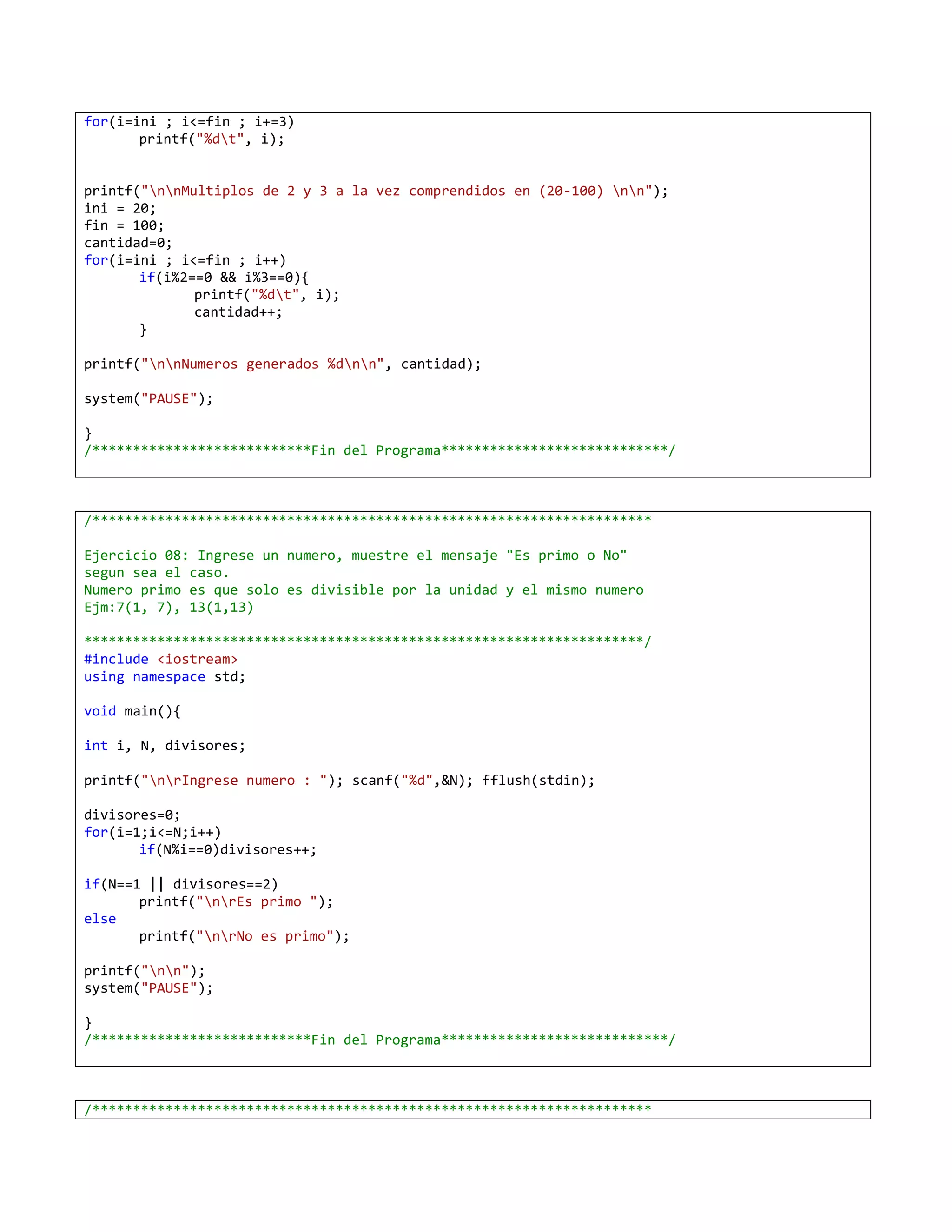 for(i=ini ; i<=fin ; i+=3)
       printf("%dt", i);


printf("nnMultiplos de 2 y 3 a la vez comprendidos en (20-100) nn");
ini = 20;
fin = 100;
cantidad=0;
for(i=ini ; i<=fin ; i++)
       if(i%2==0 && i%3==0){
              printf("%dt", i);
              cantidad++;
       }

printf("nnNumeros generados %dnn", cantidad);

system("PAUSE");

}
/***************************Fin del Programa****************************/



/*********************************************************************

Ejercicio 08: Ingrese un numero, muestre el mensaje "Es primo o No"
segun sea el caso.
Numero primo es que solo es divisible por la unidad y el mismo numero
Ejm:7(1, 7), 13(1,13)

*********************************************************************/
#include <iostream>
using namespace std;

void main(){

int i, N, divisores;

printf("nrIngrese numero : "); scanf("%d",&N); fflush(stdin);

divisores=0;
for(i=1;i<=N;i++)
       if(N%i==0)divisores++;

if(N==1 || divisores==2)
       printf("nrEs primo ");
else
       printf("nrNo es primo");

printf("nn");
system("PAUSE");

}
/***************************Fin del Programa****************************/



/*********************************************************************
 