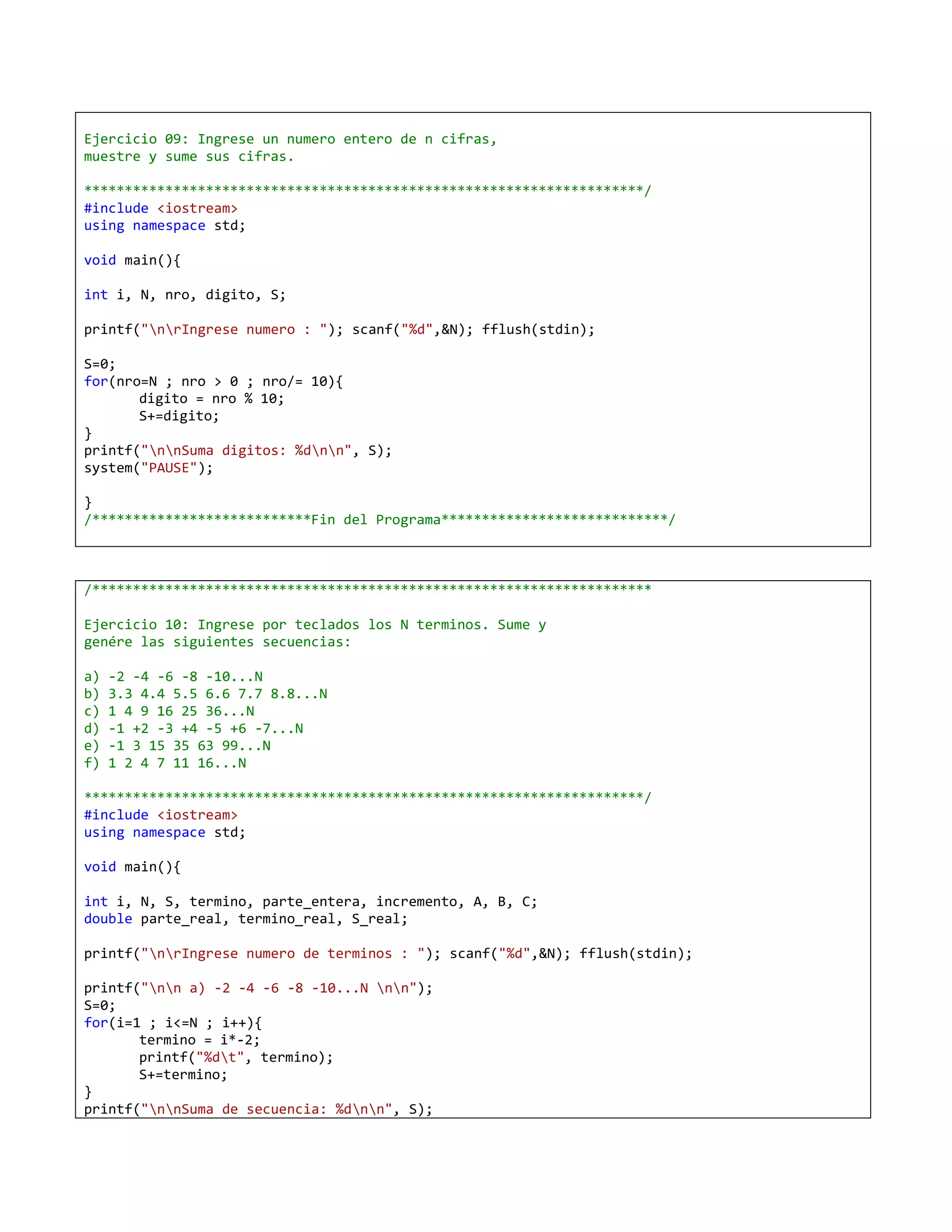 Ejercicio 09: Ingrese un numero entero de n cifras,
muestre y sume sus cifras.

*********************************************************************/
#include <iostream>
using namespace std;

void main(){

int i, N, nro, digito, S;

printf("nrIngrese numero : "); scanf("%d",&N); fflush(stdin);

S=0;
for(nro=N ; nro > 0 ; nro/= 10){
       digito = nro % 10;
       S+=digito;
}
printf("nnSuma digitos: %dnn", S);
system("PAUSE");

}
/***************************Fin del Programa****************************/



/*********************************************************************

Ejercicio 10: Ingrese por teclados los N terminos. Sume y
genére las siguientes secuencias:

a)   -2 -4 -6 -8 -10...N
b)   3.3 4.4 5.5 6.6 7.7 8.8...N
c)   1 4 9 16 25 36...N
d)   -1 +2 -3 +4 -5 +6 -7...N
e)   -1 3 15 35 63 99...N
f)   1 2 4 7 11 16...N

*********************************************************************/
#include <iostream>
using namespace std;

void main(){

int i, N, S, termino, parte_entera, incremento, A, B, C;
double parte_real, termino_real, S_real;

printf("nrIngrese numero de terminos : "); scanf("%d",&N); fflush(stdin);

printf("nn a) -2 -4 -6 -8 -10...N nn");
S=0;
for(i=1 ; i<=N ; i++){
       termino = i*-2;
       printf("%dt", termino);
       S+=termino;
}
printf("nnSuma de secuencia: %dnn", S);
 