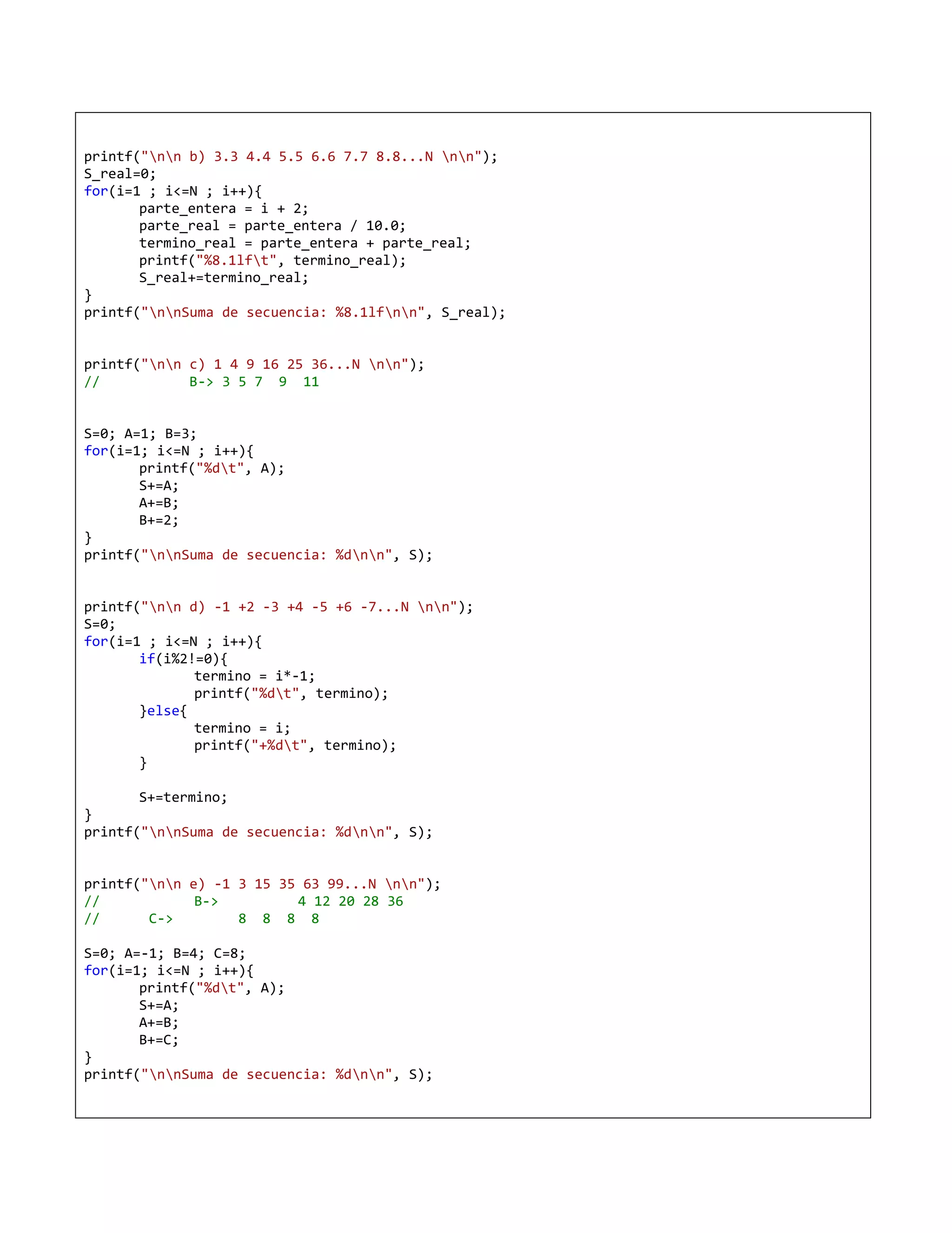 printf("nn b) 3.3 4.4 5.5 6.6 7.7 8.8...N nn");
S_real=0;
for(i=1 ; i<=N ; i++){
       parte_entera = i + 2;
       parte_real = parte_entera / 10.0;
       termino_real = parte_entera + parte_real;
       printf("%8.1lft", termino_real);
       S_real+=termino_real;
}
printf("nnSuma de secuencia: %8.1lfnn", S_real);


printf("nn c) 1 4 9 16 25 36...N nn");
//           B-> 3 5 7 9 11


S=0; A=1; B=3;
for(i=1; i<=N ; i++){
       printf("%dt", A);
       S+=A;
       A+=B;
       B+=2;
}
printf("nnSuma de secuencia: %dnn", S);


printf("nn d) -1 +2 -3 +4 -5 +6 -7...N nn");
S=0;
for(i=1 ; i<=N ; i++){
       if(i%2!=0){
              termino = i*-1;
              printf("%dt", termino);
       }else{
              termino = i;
              printf("+%dt", termino);
       }

       S+=termino;
}
printf("nnSuma de secuencia: %dnn", S);


printf("nn e) -1 3 15 35 63 99...N nn");
//            B->         4 12 20 28 36
//      C->        8 8 8 8

S=0; A=-1; B=4; C=8;
for(i=1; i<=N ; i++){
       printf("%dt", A);
       S+=A;
       A+=B;
       B+=C;
}
printf("nnSuma de secuencia: %dnn", S);
 