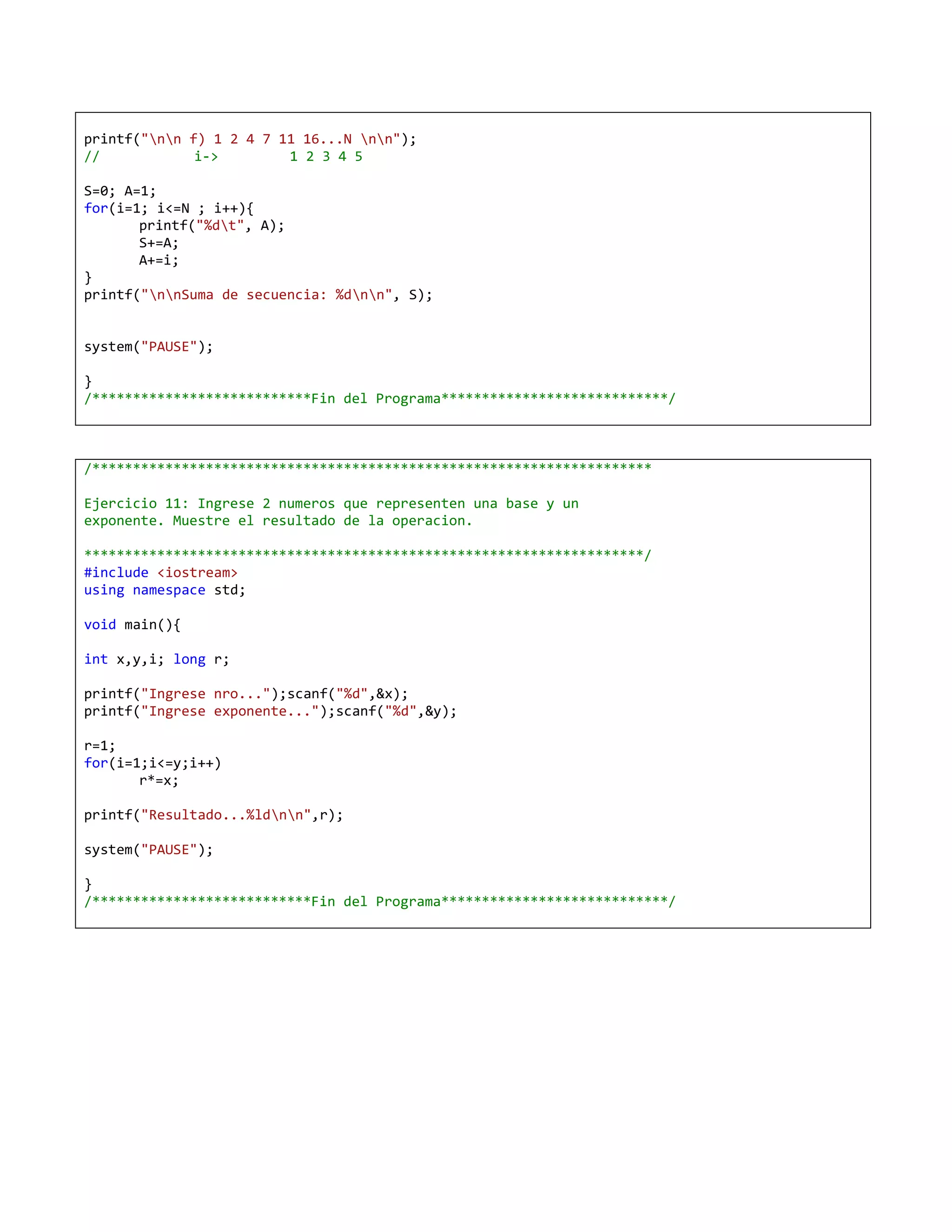 printf("nn f) 1 2 4 7 11 16...N nn");
//            i->        1 2 3 4 5

S=0; A=1;
for(i=1; i<=N ; i++){
       printf("%dt", A);
       S+=A;
       A+=i;
}
printf("nnSuma de secuencia: %dnn", S);


system("PAUSE");

}
/***************************Fin del Programa****************************/



/*********************************************************************

Ejercicio 11: Ingrese 2 numeros que representen una base y un
exponente. Muestre el resultado de la operacion.

*********************************************************************/
#include <iostream>
using namespace std;

void main(){

int x,y,i; long r;

printf("Ingrese nro...");scanf("%d",&x);
printf("Ingrese exponente...");scanf("%d",&y);

r=1;
for(i=1;i<=y;i++)
       r*=x;

printf("Resultado...%ldnn",r);

system("PAUSE");

}
/***************************Fin del Programa****************************/
 
