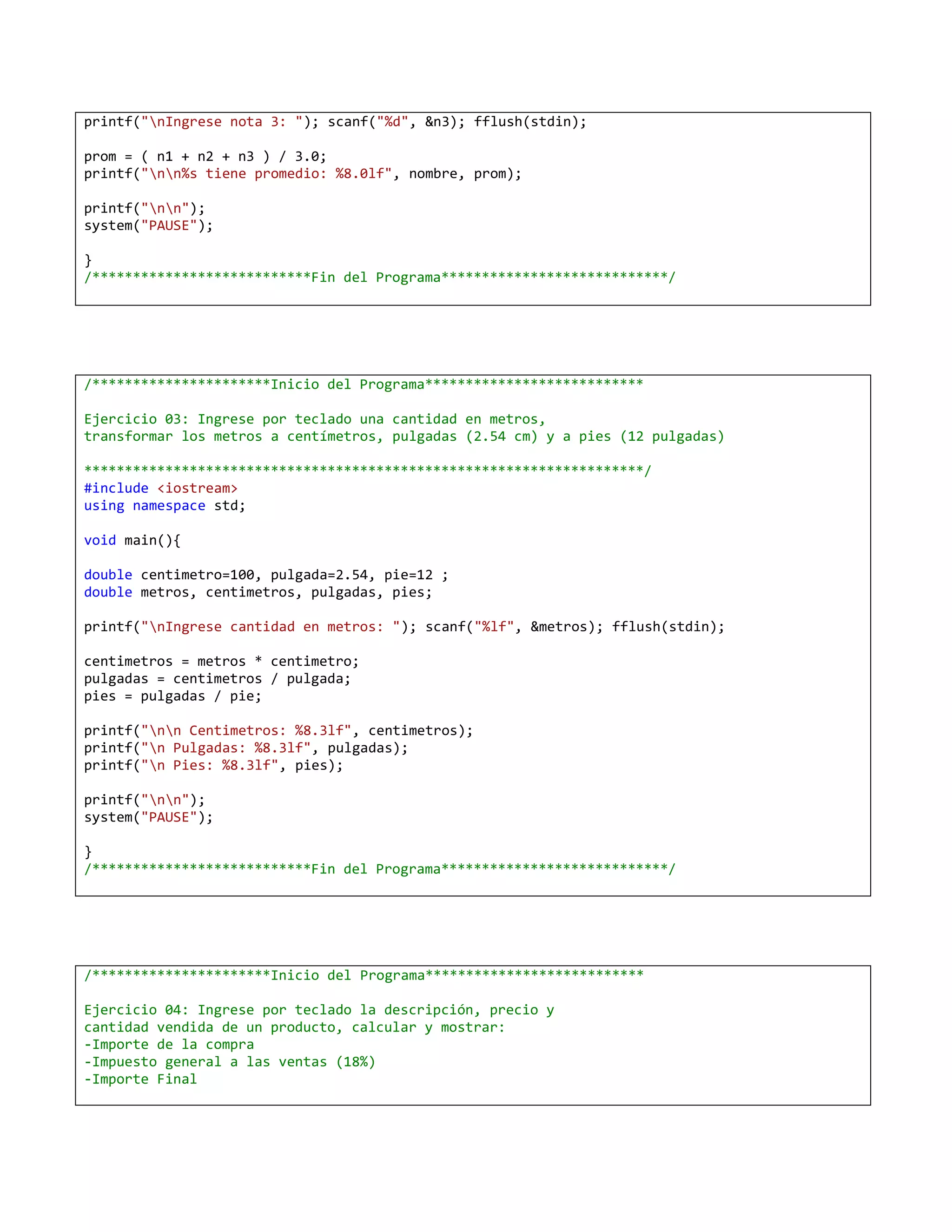 printf("nIngrese nota 3: "); scanf("%d", &n3); fflush(stdin);

prom = ( n1 + n2 + n3 ) / 3.0;
printf("nn%s tiene promedio: %8.0lf", nombre, prom);

printf("nn");
system("PAUSE");

}
/***************************Fin del Programa****************************/




/**********************Inicio del Programa***************************

Ejercicio 03: Ingrese por teclado una cantidad en metros,
transformar los metros a centímetros, pulgadas (2.54 cm) y a pies (12 pulgadas)

*********************************************************************/
#include <iostream>
using namespace std;

void main(){

double centimetro=100, pulgada=2.54, pie=12 ;
double metros, centimetros, pulgadas, pies;

printf("nIngrese cantidad en metros: "); scanf("%lf", &metros); fflush(stdin);

centimetros = metros * centimetro;
pulgadas = centimetros / pulgada;
pies = pulgadas / pie;

printf("nn Centimetros: %8.3lf", centimetros);
printf("n Pulgadas: %8.3lf", pulgadas);
printf("n Pies: %8.3lf", pies);

printf("nn");
system("PAUSE");

}
/***************************Fin del Programa****************************/




/**********************Inicio del Programa***************************

Ejercicio 04: Ingrese por teclado la descripción, precio y
cantidad vendida de un producto, calcular y mostrar:
-Importe de la compra
-Impuesto general a las ventas (18%)
-Importe Final
 