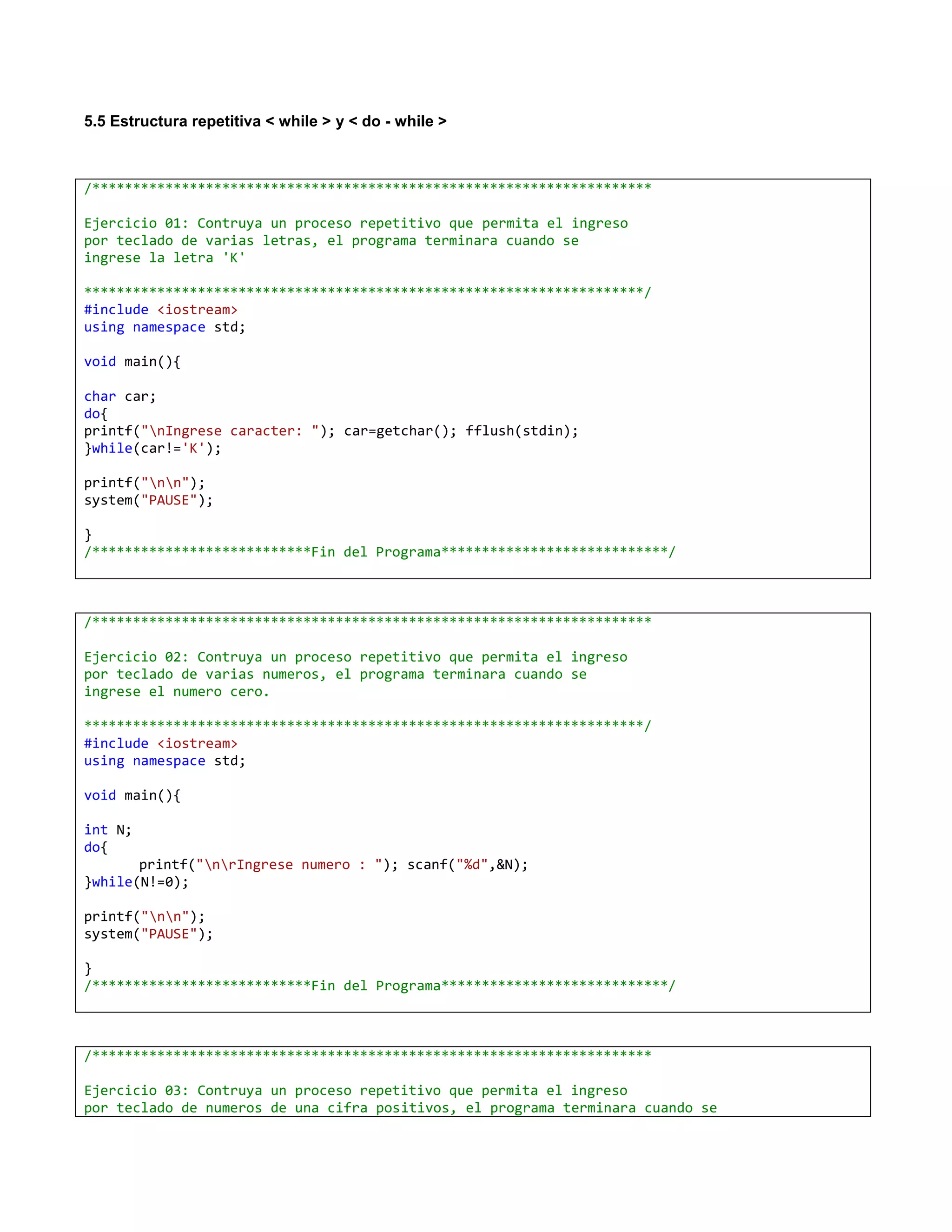 5.5 Estructura repetitiva < while > y < do - while >



/*********************************************************************

Ejercicio 01: Contruya un proceso repetitivo que permita el ingreso
por teclado de varias letras, el programa terminara cuando se
ingrese la letra 'K'

*********************************************************************/
#include <iostream>
using namespace std;

void main(){

char car;
do{
printf("nIngrese caracter: "); car=getchar(); fflush(stdin);
}while(car!='K');

printf("nn");
system("PAUSE");

}
/***************************Fin del Programa****************************/



/*********************************************************************

Ejercicio 02: Contruya un proceso repetitivo que permita el ingreso
por teclado de varias numeros, el programa terminara cuando se
ingrese el numero cero.

*********************************************************************/
#include <iostream>
using namespace std;

void main(){

int N;
do{
       printf("nrIngrese numero : "); scanf("%d",&N);
}while(N!=0);

printf("nn");
system("PAUSE");

}
/***************************Fin del Programa****************************/



/*********************************************************************

Ejercicio 03: Contruya un proceso repetitivo que permita el ingreso
por teclado de numeros de una cifra positivos, el programa terminara cuando se
 