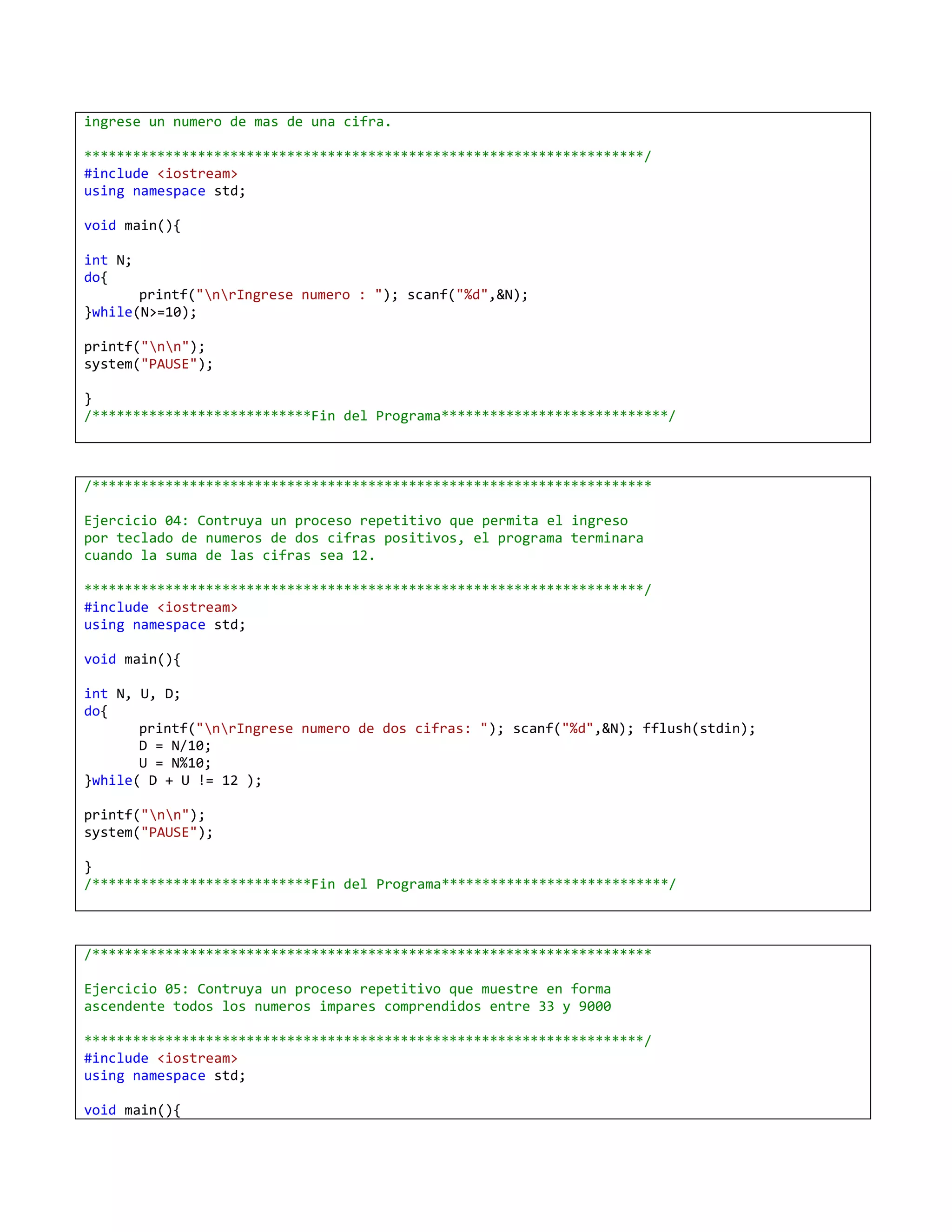 ingrese un numero de mas de una cifra.

*********************************************************************/
#include <iostream>
using namespace std;

void main(){

int N;
do{
       printf("nrIngrese numero : "); scanf("%d",&N);
}while(N>=10);

printf("nn");
system("PAUSE");

}
/***************************Fin del Programa****************************/



/*********************************************************************

Ejercicio 04: Contruya un proceso repetitivo que permita el ingreso
por teclado de numeros de dos cifras positivos, el programa terminara
cuando la suma de las cifras sea 12.

*********************************************************************/
#include <iostream>
using namespace std;

void main(){

int N, U, D;
do{
       printf("nrIngrese numero de dos cifras: "); scanf("%d",&N); fflush(stdin);
       D = N/10;
       U = N%10;
}while( D + U != 12 );

printf("nn");
system("PAUSE");

}
/***************************Fin del Programa****************************/



/*********************************************************************

Ejercicio 05: Contruya un proceso repetitivo que muestre en forma
ascendente todos los numeros impares comprendidos entre 33 y 9000

*********************************************************************/
#include <iostream>
using namespace std;

void main(){
 