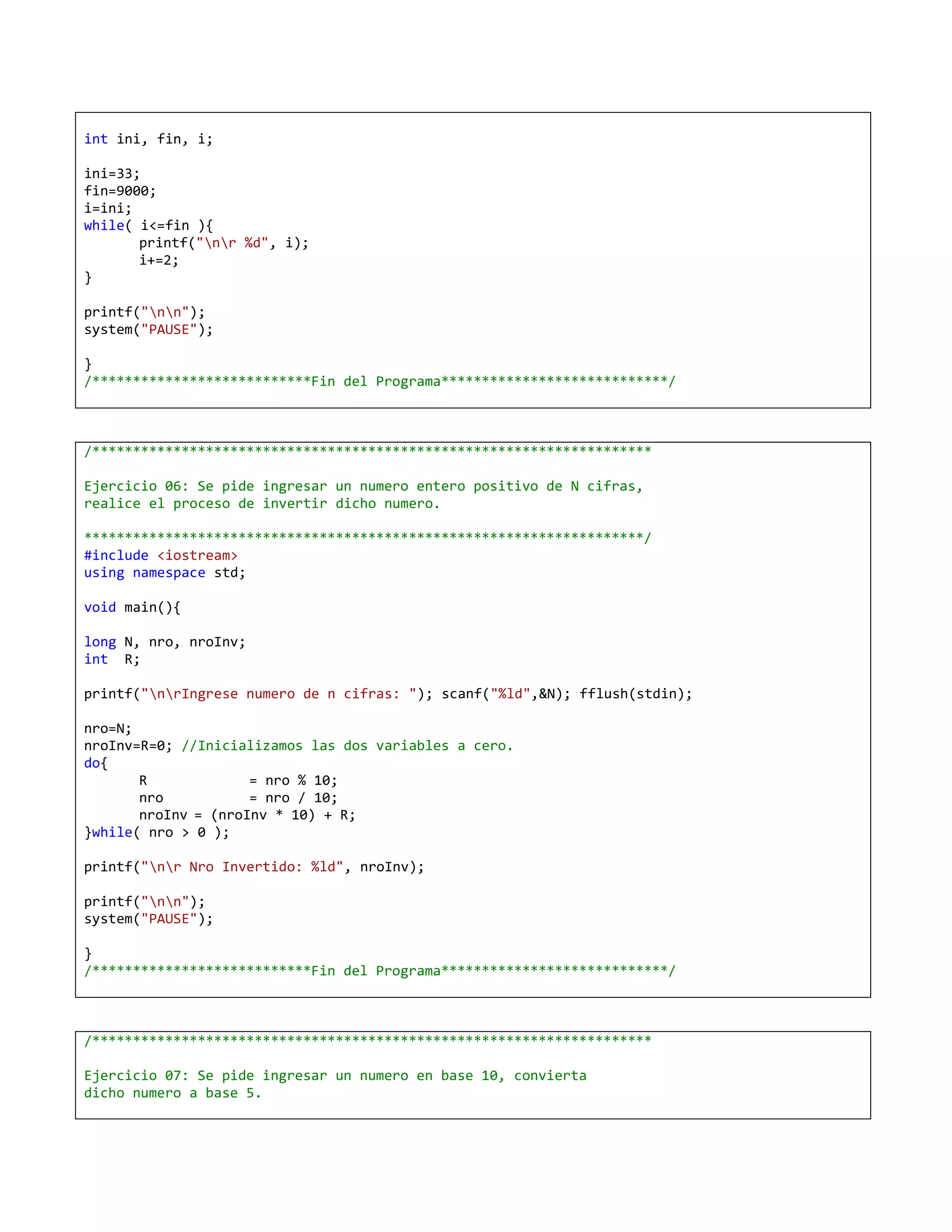 int ini, fin, i;

ini=33;
fin=9000;
i=ini;
while( i<=fin ){
       printf("nr %d", i);
       i+=2;
}

printf("nn");
system("PAUSE");

}
/***************************Fin del Programa****************************/



/*********************************************************************

Ejercicio 06: Se pide ingresar un numero entero positivo de N cifras,
realice el proceso de invertir dicho numero.

*********************************************************************/
#include <iostream>
using namespace std;

void main(){

long N, nro, nroInv;
int R;

printf("nrIngrese numero de n cifras: "); scanf("%ld",&N); fflush(stdin);

nro=N;
nroInv=R=0; //Inicializamos las dos variables a cero.
do{
       R             = nro % 10;
       nro           = nro / 10;
       nroInv = (nroInv * 10) + R;
}while( nro > 0 );

printf("nr Nro Invertido: %ld", nroInv);

printf("nn");
system("PAUSE");

}
/***************************Fin del Programa****************************/



/*********************************************************************

Ejercicio 07: Se pide ingresar un numero en base 10, convierta
dicho numero a base 5.
 
