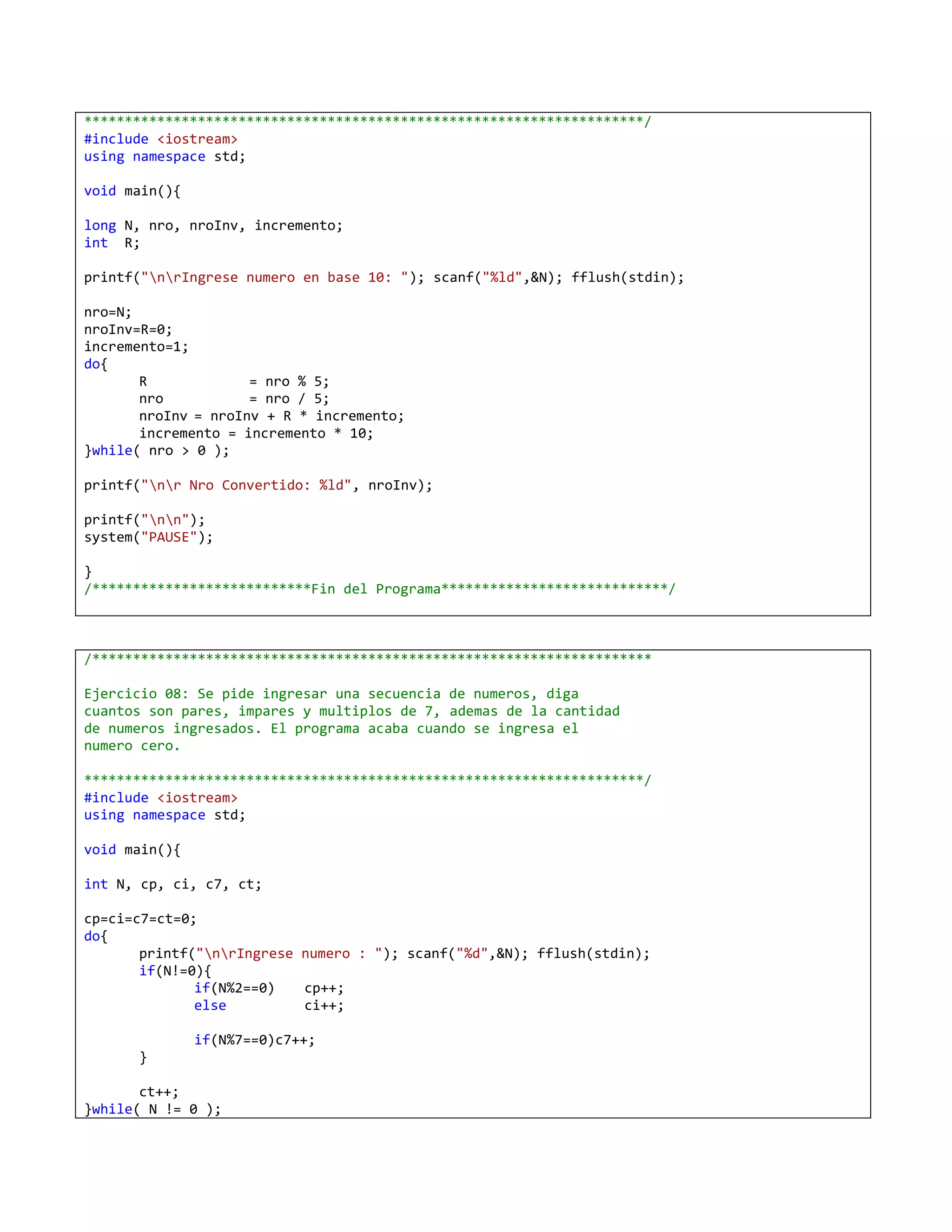 *********************************************************************/
#include <iostream>
using namespace std;

void main(){

long N, nro, nroInv, incremento;
int R;

printf("nrIngrese numero en base 10: "); scanf("%ld",&N); fflush(stdin);

nro=N;
nroInv=R=0;
incremento=1;
do{
       R             = nro % 5;
       nro           = nro / 5;
       nroInv = nroInv + R * incremento;
       incremento = incremento * 10;
}while( nro > 0 );

printf("nr Nro Convertido: %ld", nroInv);

printf("nn");
system("PAUSE");

}
/***************************Fin del Programa****************************/



/*********************************************************************

Ejercicio 08: Se pide ingresar una secuencia de numeros, diga
cuantos son pares, impares y multiplos de 7, ademas de la cantidad
de numeros ingresados. El programa acaba cuando se ingresa el
numero cero.

*********************************************************************/
#include <iostream>
using namespace std;

void main(){

int N, cp, ci, c7, ct;

cp=ci=c7=ct=0;
do{
       printf("nrIngrese numero : "); scanf("%d",&N); fflush(stdin);
       if(N!=0){
              if(N%2==0)   cp++;
              else         ci++;

               if(N%7==0)c7++;
      }

       ct++;
}while( N != 0 );
 