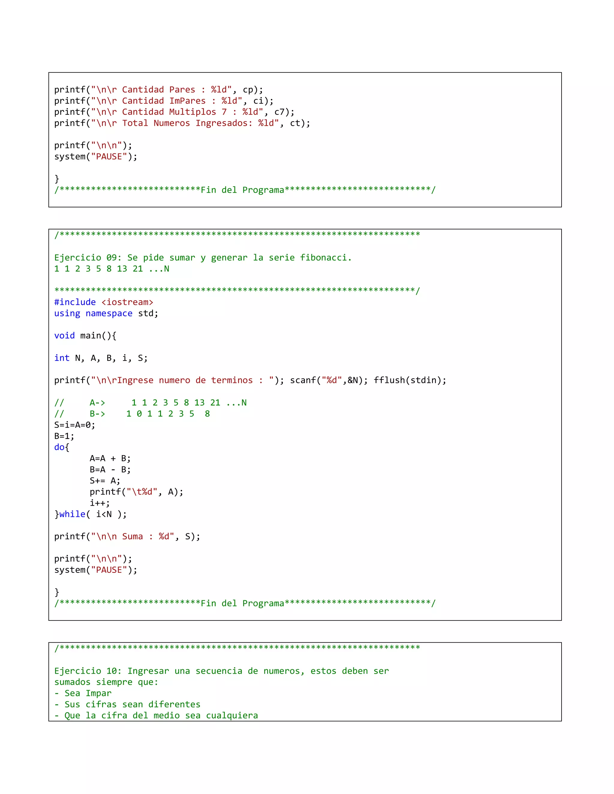 printf("nr   Cantidad Pares : %ld", cp);
printf("nr   Cantidad ImPares : %ld", ci);
printf("nr   Cantidad Multiplos 7 : %ld", c7);
printf("nr   Total Numeros Ingresados: %ld", ct);

printf("nn");
system("PAUSE");

}
/***************************Fin del Programa****************************/



/*********************************************************************

Ejercicio 09: Se pide sumar y generar la serie fibonacci.
1 1 2 3 5 8 13 21 ...N

*********************************************************************/
#include <iostream>
using namespace std;

void main(){

int N, A, B, i, S;

printf("nrIngrese numero de terminos : "); scanf("%d",&N); fflush(stdin);

//     A->      1 1 2 3 5 8 13 21 ...N
//     B->    1 0 1 1 2 3 5 8
S=i=A=0;
B=1;
do{
       A=A + B;
       B=A - B;
       S+= A;
       printf("t%d", A);
       i++;
}while( i<N );

printf("nn Suma : %d", S);

printf("nn");
system("PAUSE");

}
/***************************Fin del Programa****************************/



/*********************************************************************

Ejercicio 10: Ingresar una secuencia de numeros, estos deben ser
sumados siempre que:
- Sea Impar
- Sus cifras sean diferentes
- Que la cifra del medio sea cualquiera
 