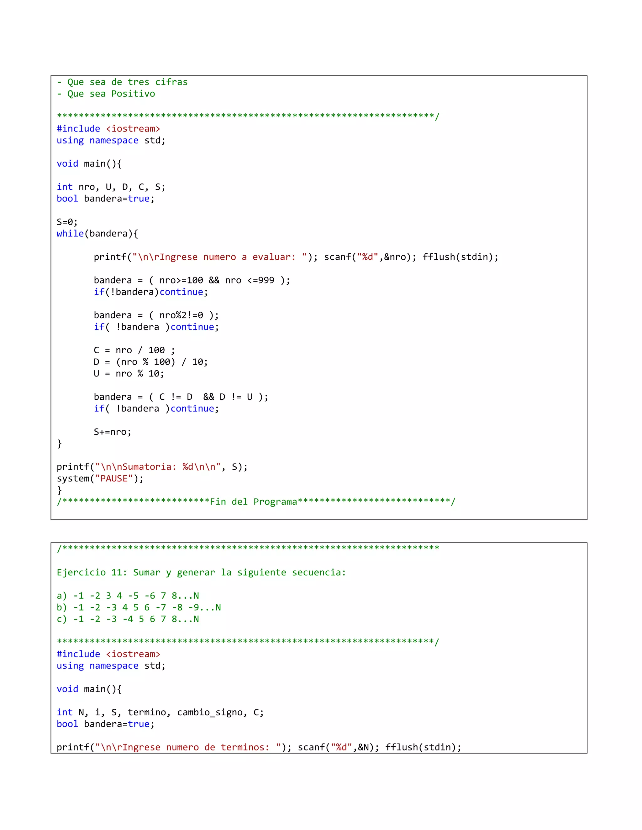 - Que sea de tres cifras
- Que sea Positivo

*********************************************************************/
#include <iostream>
using namespace std;

void main(){

int nro, U, D, C, S;
bool bandera=true;

S=0;
while(bandera){

      printf("nrIngrese numero a evaluar: "); scanf("%d",&nro); fflush(stdin);

      bandera = ( nro>=100 && nro <=999 );
      if(!bandera)continue;

      bandera = ( nro%2!=0 );
      if( !bandera )continue;

      C = nro / 100 ;
      D = (nro % 100) / 10;
      U = nro % 10;

      bandera = ( C != D && D != U );
      if( !bandera )continue;

      S+=nro;
}

printf("nnSumatoria: %dnn", S);
system("PAUSE");
}
/***************************Fin del Programa****************************/



/*********************************************************************

Ejercicio 11: Sumar y generar la siguiente secuencia:

a) -1 -2 3 4 -5 -6 7 8...N
b) -1 -2 -3 4 5 6 -7 -8 -9...N
c) -1 -2 -3 -4 5 6 7 8...N

*********************************************************************/
#include <iostream>
using namespace std;

void main(){

int N, i, S, termino, cambio_signo, C;
bool bandera=true;

printf("nrIngrese numero de terminos: "); scanf("%d",&N); fflush(stdin);
 