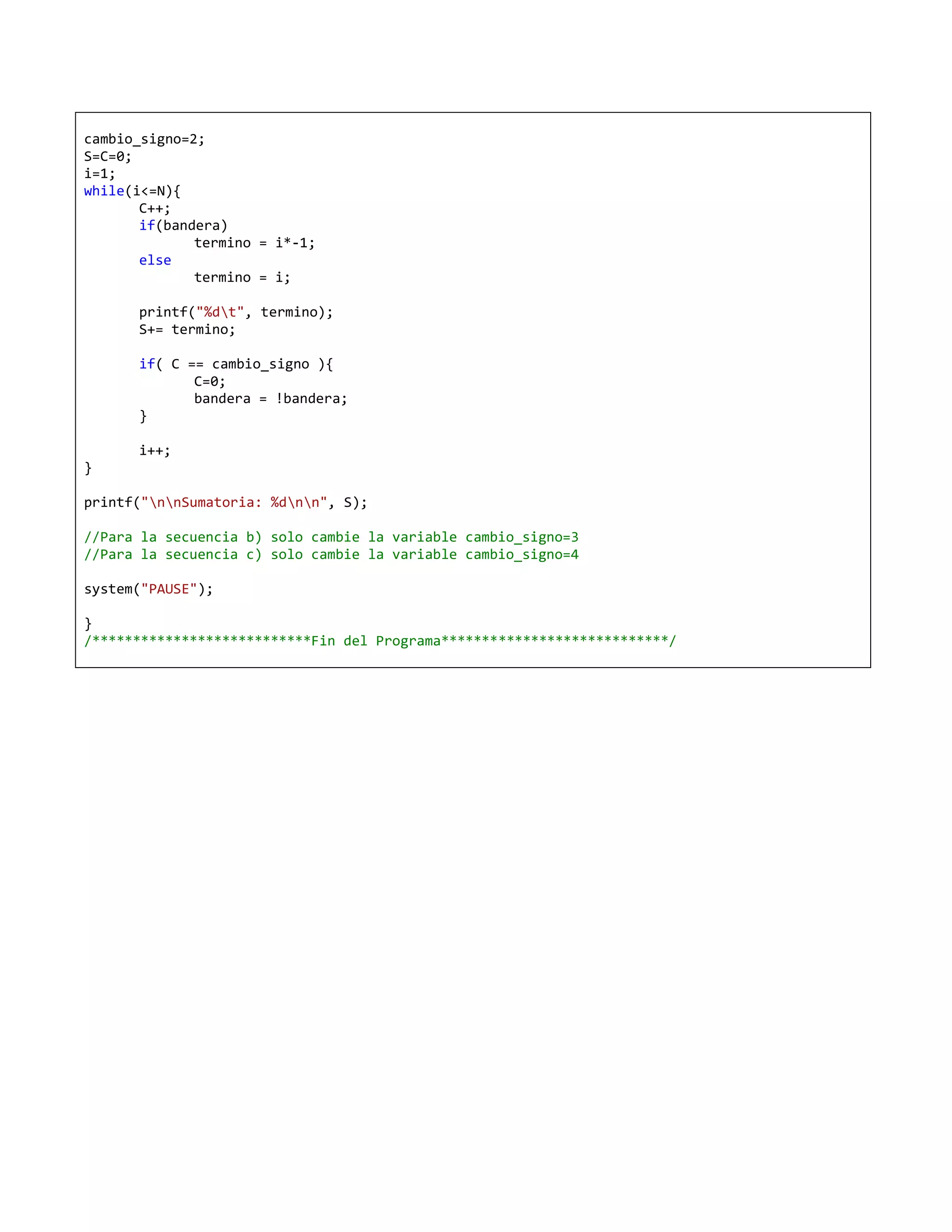 cambio_signo=2;
S=C=0;
i=1;
while(i<=N){
       C++;
       if(bandera)
              termino = i*-1;
       else
              termino = i;

      printf("%dt", termino);
      S+= termino;

      if( C == cambio_signo ){
             C=0;
             bandera = !bandera;
      }

      i++;
}

printf("nnSumatoria: %dnn", S);

//Para la secuencia b) solo cambie la variable cambio_signo=3
//Para la secuencia c) solo cambie la variable cambio_signo=4

system("PAUSE");

}
/***************************Fin del Programa****************************/
 