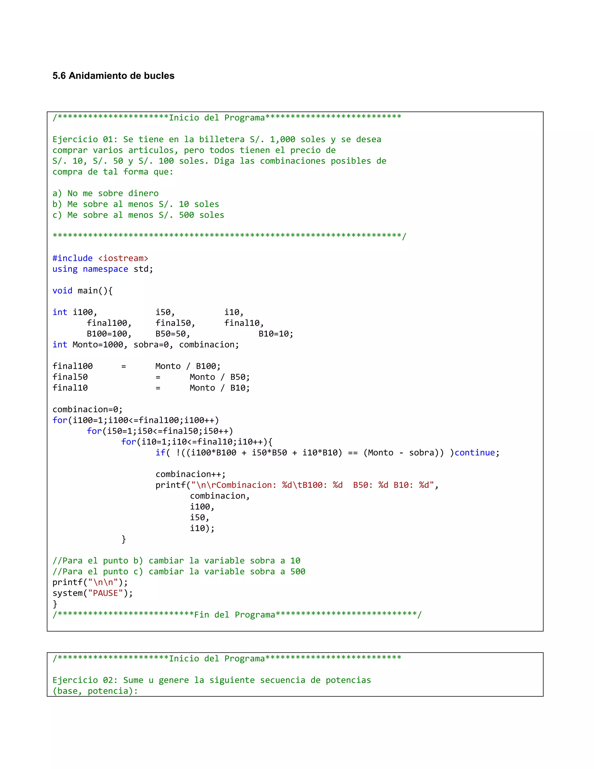 5.6 Anidamiento de bucles



/**********************Inicio del Programa***************************

Ejercicio 01: Se tiene en la billetera S/. 1,000 soles y se desea
comprar varios articulos, pero todos tienen el precio de
S/. 10, S/. 50 y S/. 100 soles. Diga las combinaciones posibles de
compra de tal forma que:

a) No me sobre dinero
b) Me sobre al menos S/. 10 soles
c) Me sobre al menos S/. 500 soles

*********************************************************************/

#include <iostream>
using namespace std;

void main(){

int i100,           i50,          i10,
       final100,    final50,      final10,
       B100=100,    B50=50,              B10=10;
int Monto=1000, sobra=0, combinacion;

final100       =       Monto / B100;
final50                =      Monto / B50;
final10                =      Monto / B10;

combinacion=0;
for(i100=1;i100<=final100;i100++)
       for(i50=1;i50<=final50;i50++)
              for(i10=1;i10<=final10;i10++){
                     if( !((i100*B100 + i50*B50 + i10*B10) == (Monto - sobra)) )continue;

                       combinacion++;
                       printf("nrCombinacion: %dtB100: %d   B50: %d B10: %d",
                              combinacion,
                              i100,
                              i50,
                              i10);
               }

//Para el punto b) cambiar la variable sobra a 10
//Para el punto c) cambiar la variable sobra a 500
printf("nn");
system("PAUSE");
}
/***************************Fin del Programa****************************/



/**********************Inicio del Programa***************************

Ejercicio 02: Sume u genere la siguiente secuencia de potencias
(base, potencia):
 