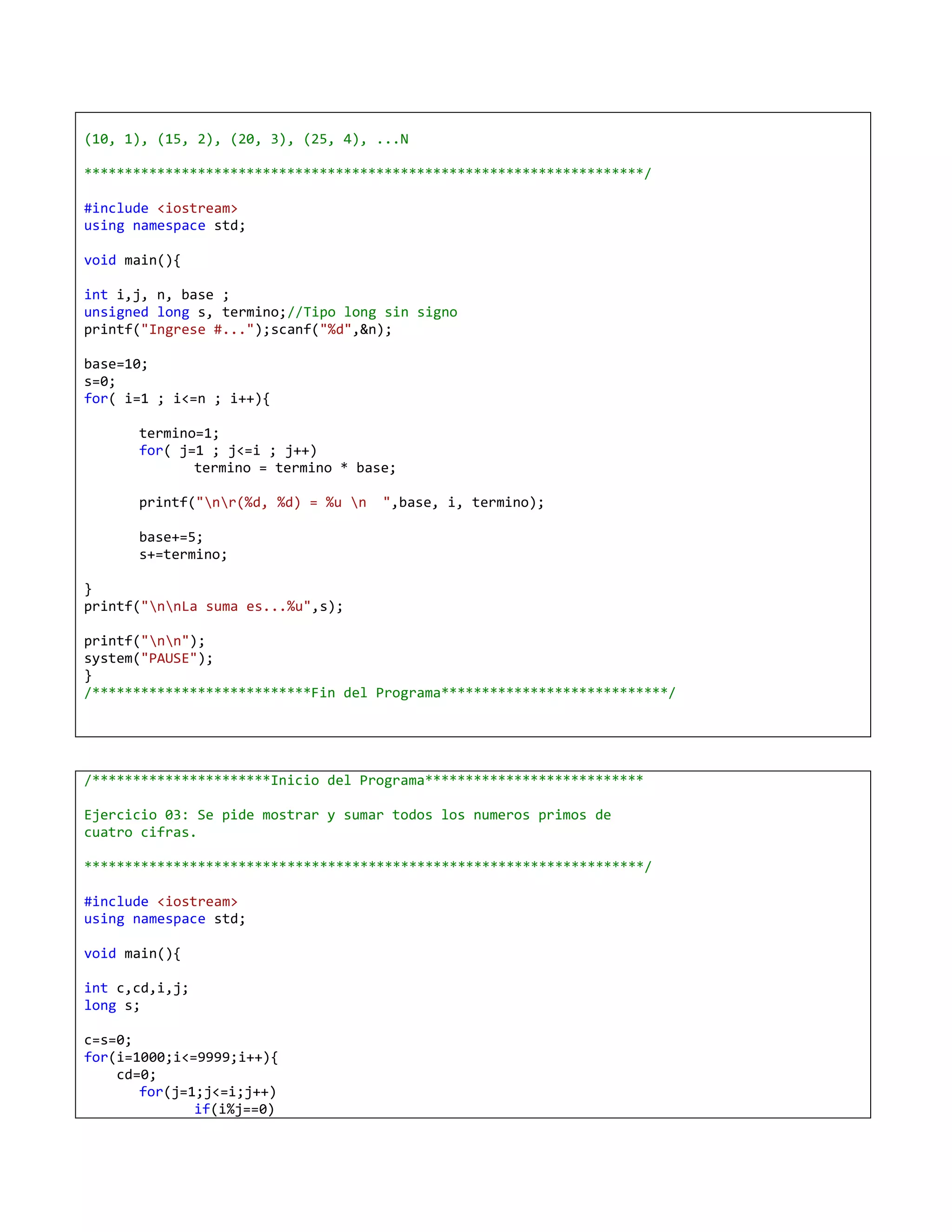(10, 1), (15, 2), (20, 3), (25, 4), ...N

*********************************************************************/

#include <iostream>
using namespace std;

void main(){

int i,j, n, base ;
unsigned long s, termino;//Tipo long sin signo
printf("Ingrese #...");scanf("%d",&n);

base=10;
s=0;
for( i=1 ; i<=n ; i++){

      termino=1;
      for( j=1 ; j<=i ; j++)
             termino = termino * base;

      printf("nr(%d, %d) = %u n   ",base, i, termino);

      base+=5;
      s+=termino;

}
printf("nnLa suma es...%u",s);

printf("nn");
system("PAUSE");
}
/***************************Fin del Programa****************************/




/**********************Inicio del Programa***************************

Ejercicio 03: Se pide mostrar y sumar todos los numeros primos de
cuatro cifras.

*********************************************************************/

#include <iostream>
using namespace std;

void main(){

int c,cd,i,j;
long s;

c=s=0;
for(i=1000;i<=9999;i++){
    cd=0;
       for(j=1;j<=i;j++)
              if(i%j==0)
 