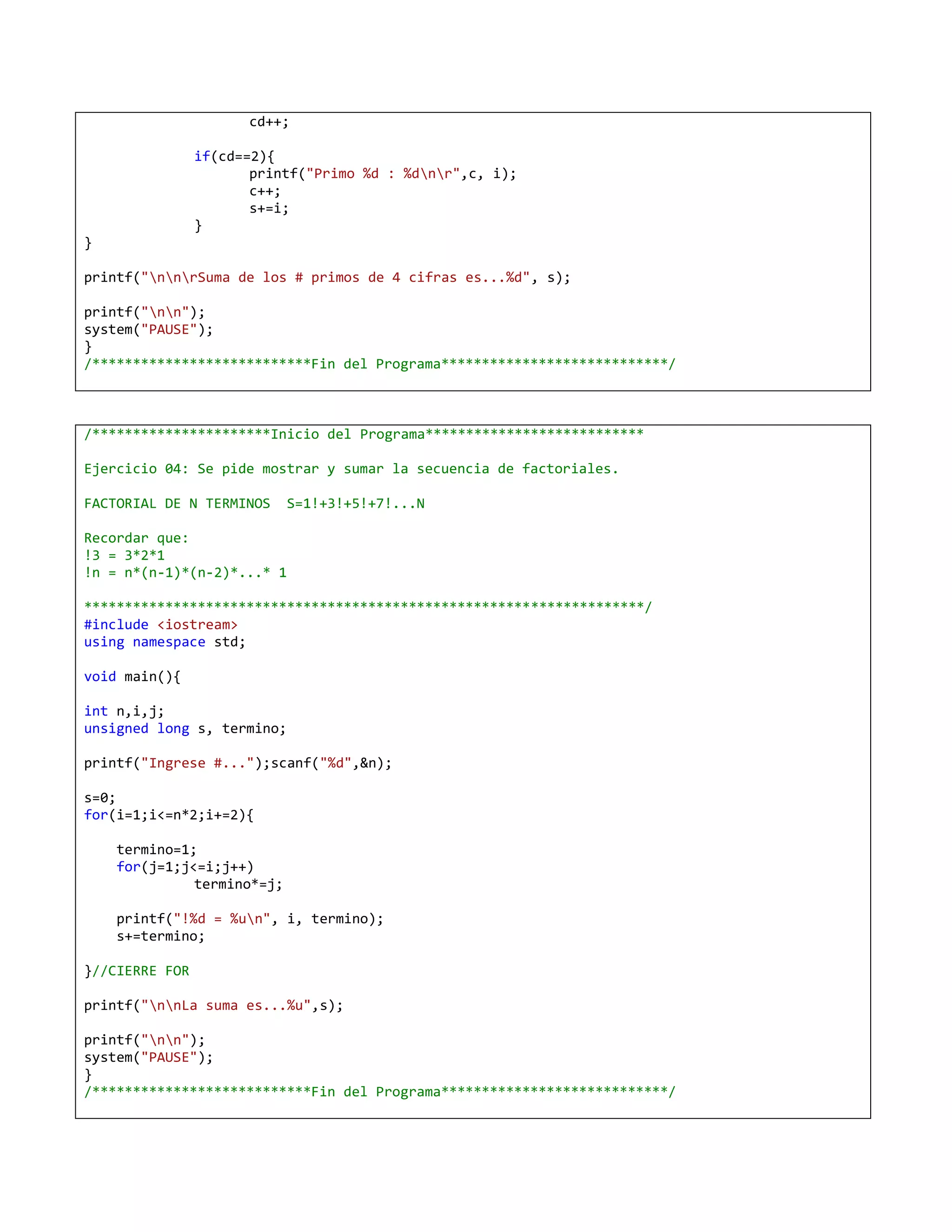 cd++;

                if(cd==2){
                       printf("Primo %d : %dnr",c, i);
                       c++;
                       s+=i;
                }
}

printf("nnrSuma de los # primos de 4 cifras es...%d", s);

printf("nn");
system("PAUSE");
}
/***************************Fin del Programa****************************/



/**********************Inicio del Programa***************************

Ejercicio 04: Se pide mostrar y sumar la secuencia de factoriales.

FACTORIAL DE N TERMINOS     S=1!+3!+5!+7!...N

Recordar que:
!3 = 3*2*1
!n = n*(n-1)*(n-2)*...* 1

*********************************************************************/
#include <iostream>
using namespace std;

void main(){

int n,i,j;
unsigned long s, termino;

printf("Ingrese #...");scanf("%d",&n);

s=0;
for(i=1;i<=n*2;i+=2){

    termino=1;
    for(j=1;j<=i;j++)
              termino*=j;

    printf("!%d = %un", i, termino);
    s+=termino;

}//CIERRE FOR

printf("nnLa suma es...%u",s);

printf("nn");
system("PAUSE");
}
/***************************Fin del Programa****************************/
 