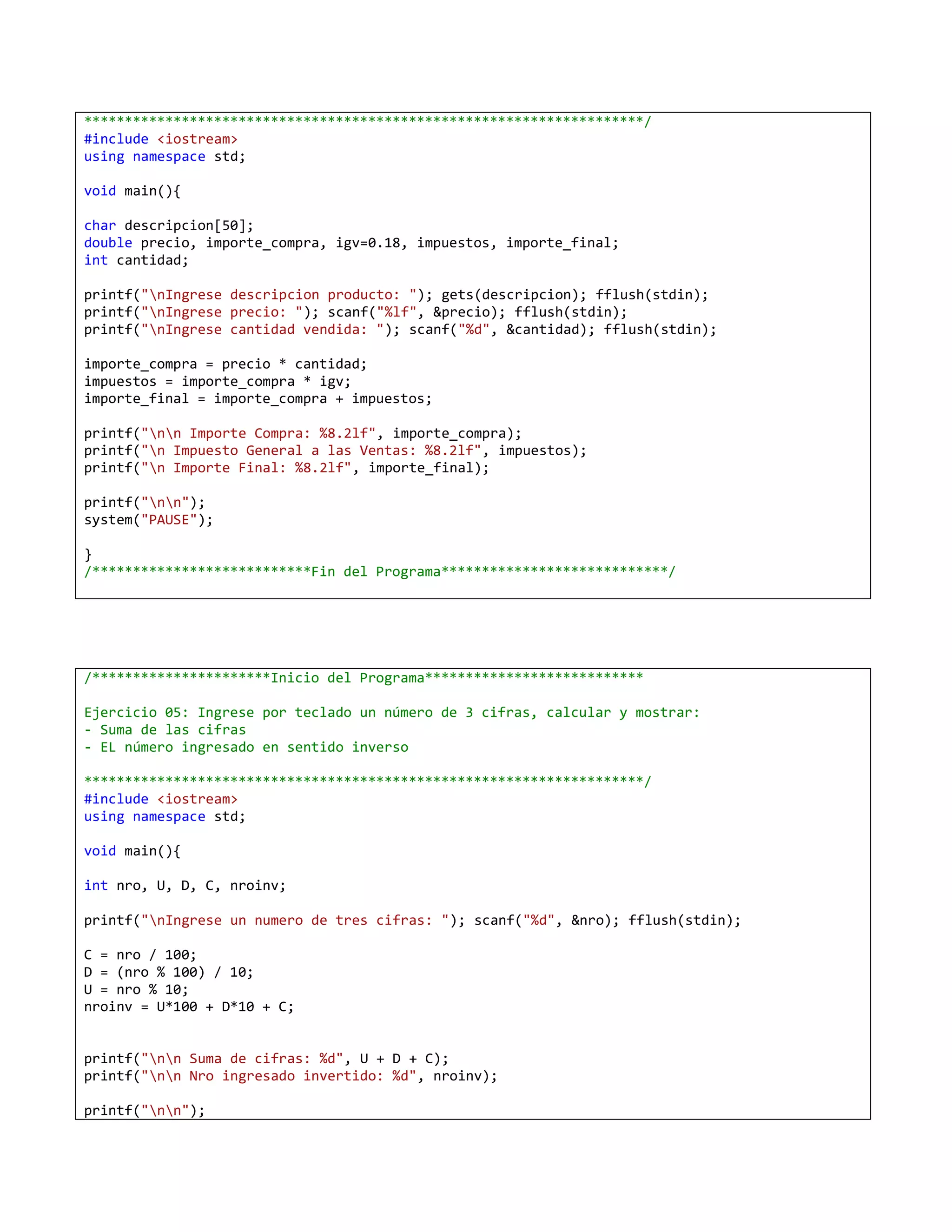 *********************************************************************/
#include <iostream>
using namespace std;

void main(){

char descripcion[50];
double precio, importe_compra, igv=0.18, impuestos, importe_final;
int cantidad;

printf("nIngrese descripcion producto: "); gets(descripcion); fflush(stdin);
printf("nIngrese precio: "); scanf("%lf", &precio); fflush(stdin);
printf("nIngrese cantidad vendida: "); scanf("%d", &cantidad); fflush(stdin);

importe_compra = precio * cantidad;
impuestos = importe_compra * igv;
importe_final = importe_compra + impuestos;

printf("nn Importe Compra: %8.2lf", importe_compra);
printf("n Impuesto General a las Ventas: %8.2lf", impuestos);
printf("n Importe Final: %8.2lf", importe_final);

printf("nn");
system("PAUSE");

}
/***************************Fin del Programa****************************/




/**********************Inicio del Programa***************************

Ejercicio 05: Ingrese por teclado un número de 3 cifras, calcular y mostrar:
- Suma de las cifras
- EL número ingresado en sentido inverso

*********************************************************************/
#include <iostream>
using namespace std;

void main(){

int nro, U, D, C, nroinv;

printf("nIngrese un numero de tres cifras: "); scanf("%d", &nro); fflush(stdin);

C = nro / 100;
D = (nro % 100) / 10;
U = nro % 10;
nroinv = U*100 + D*10 + C;


printf("nn Suma de cifras: %d", U + D + C);
printf("nn Nro ingresado invertido: %d", nroinv);

printf("nn");
 