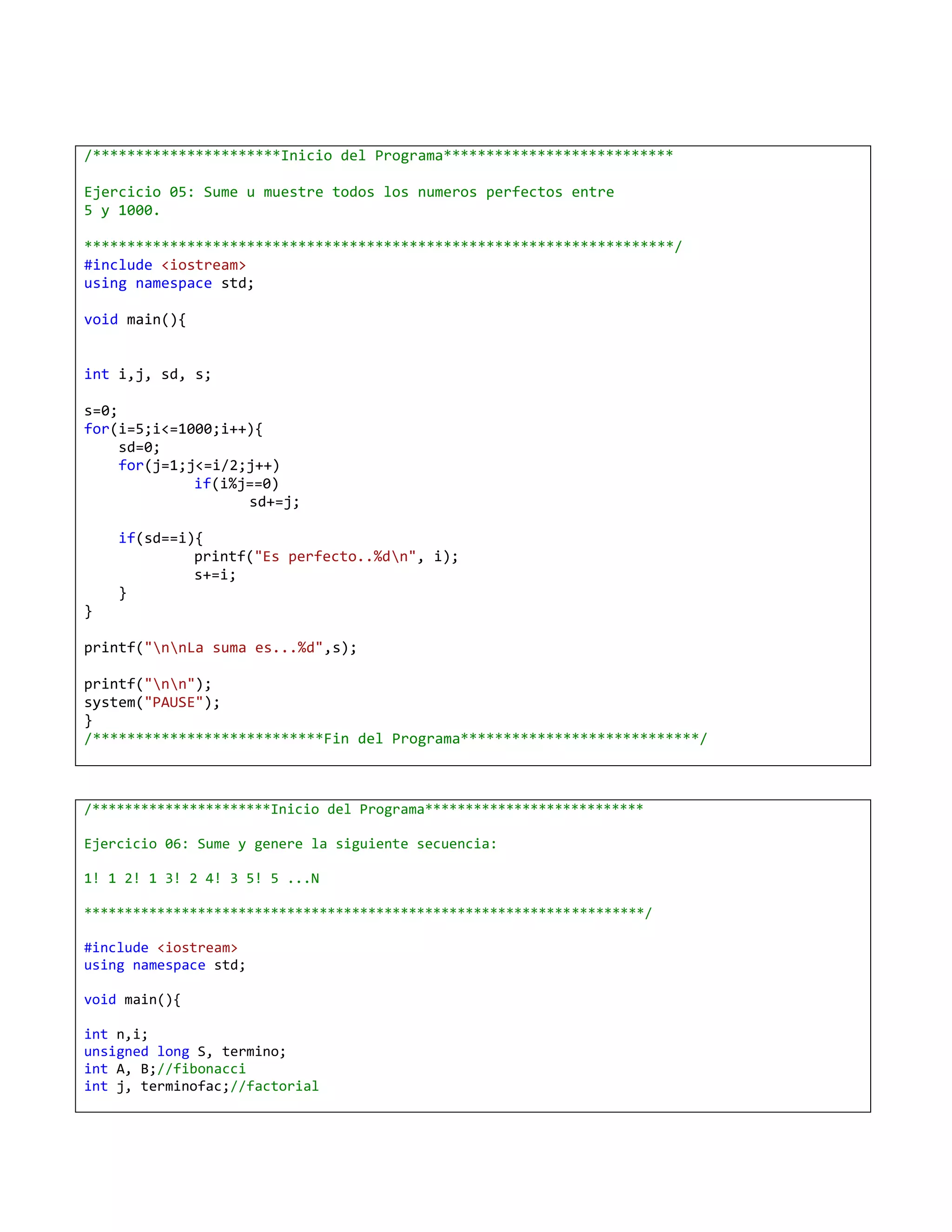 /**********************Inicio del Programa***************************

Ejercicio 05: Sume u muestre todos los numeros perfectos entre
5 y 1000.

*********************************************************************/
#include <iostream>
using namespace std;

void main(){


int i,j, sd, s;

s=0;
for(i=5;i<=1000;i++){
     sd=0;
     for(j=1;j<=i/2;j++)
              if(i%j==0)
                    sd+=j;

    if(sd==i){
             printf("Es perfecto..%dn", i);
             s+=i;
    }
}

printf("nnLa suma es...%d",s);

printf("nn");
system("PAUSE");
}
/***************************Fin del Programa****************************/



/**********************Inicio del Programa***************************

Ejercicio 06: Sume y genere la siguiente secuencia:

1! 1 2! 1 3! 2 4! 3 5! 5 ...N

*********************************************************************/

#include <iostream>
using namespace std;

void main(){

int n,i;
unsigned long S, termino;
int A, B;//fibonacci
int j, terminofac;//factorial
 